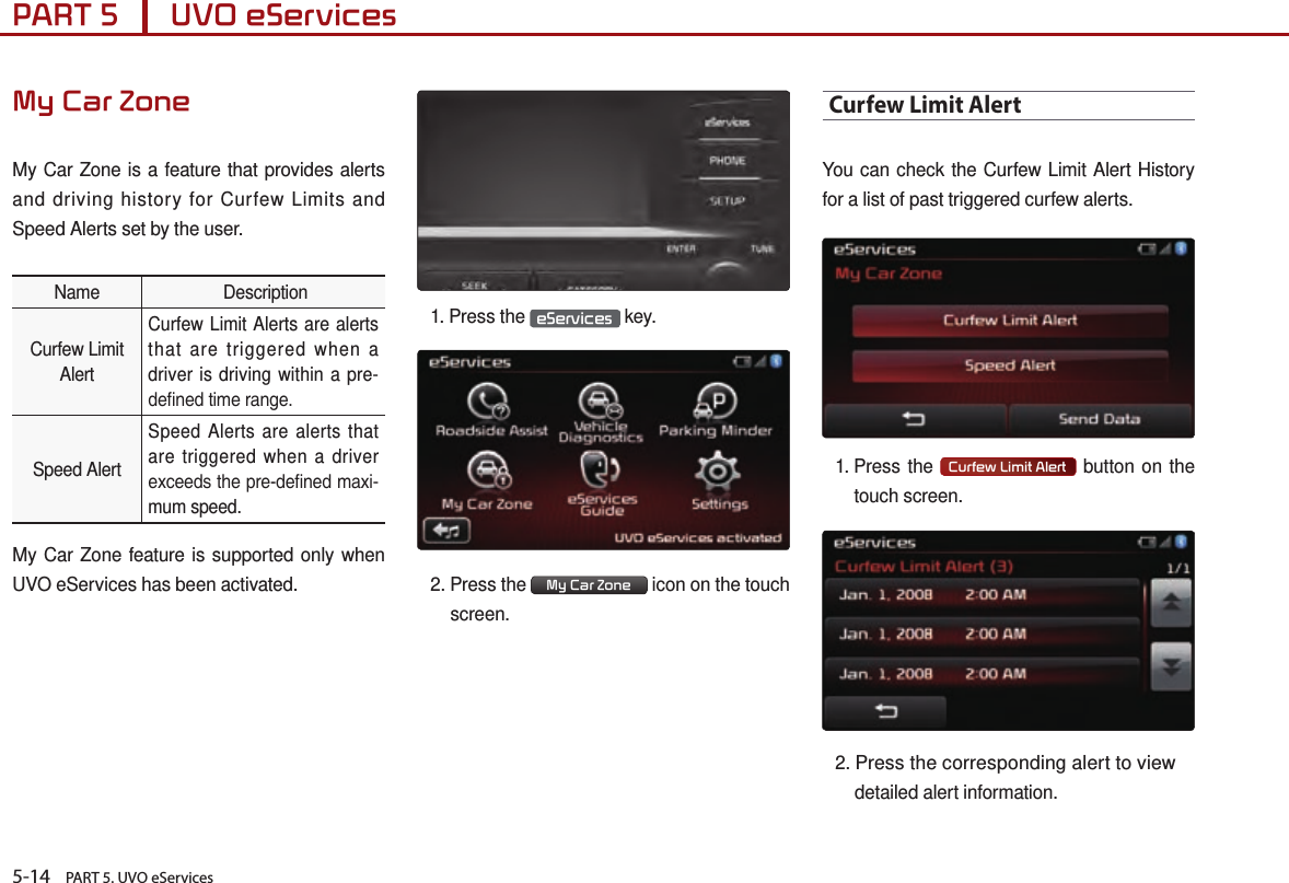 5-14    PART 5. UVO eServicesPART 5      UVO eServices My Car ZoneMy Car Zone is a feature that provides alerts and driving history for Curfew Limits and Speed Alerts set by the user.Name  DescriptionCurfew LimitAlertCurfew Limit Alerts are alerts that are triggered when a driver is driving within a pre-dened time range.Speed AlertSpeed Alerts are alerts that are triggered when a driver exceeds the pre-dened maxi-mum speed.My Car Zone feature is supported only when UVO eServices has been activated.1.  Press  the  eServices  key.2.  Press  the  My Car Zone   icon on the touch screen.Curfew Limit AlertYou can check the Curfew Limit Alert History for a list of past triggered curfew alerts. 1.  Press  the  Curfew Limit Alert  button on the touch screen.2. Press the corresponding alert to view detailed alert information.