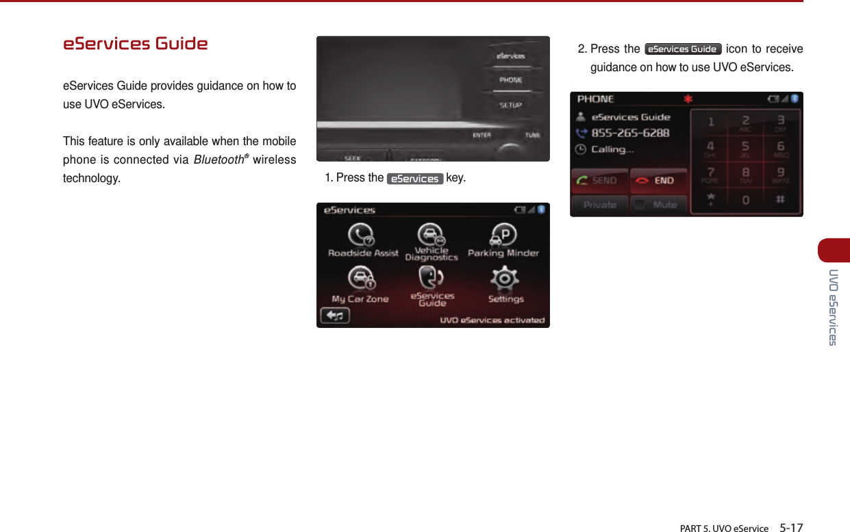       PART 5. UVO eService    5-17 UVO eServiceseServices GuideeServices Guide provides guidance on how to use UVO eServices.This feature is only available when the mobile phone is connected via Bluetooth® wireless technology. 1.  Press  the  eServices  key.2.  Press  the  eServices Guide  icon to receive guidance on how to use UVO eServices. 