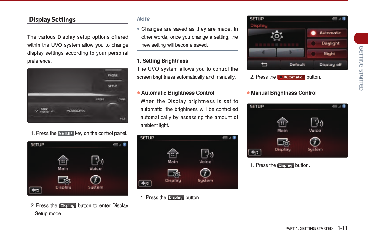   PART 1. GETTING STARTED    1-11 GETTING STARTEDDisplay SettingsThe various Display setup options offered within the UVO system allow you to change display settings according to your personal preference. 1.  Press the  SETUP  key on the control panel. 2.   Press  the  Display  button to enter Display Setup mode.Note● Changes are saved as they are made. In other words, once you change a setting, the new setting will become saved.1. Setting Brightness The UVO system allows you to control the screen brightness automatically and manually.●Automatic Brightness Control   When the Display brightness is set to automatic, the brightness will be controlled automatically by assessing the amount of ambient light. 1.  Press the  Display  button.   2. Press the      Automatic  button.●Manual Brightness Control1.  Press the  Display  button.