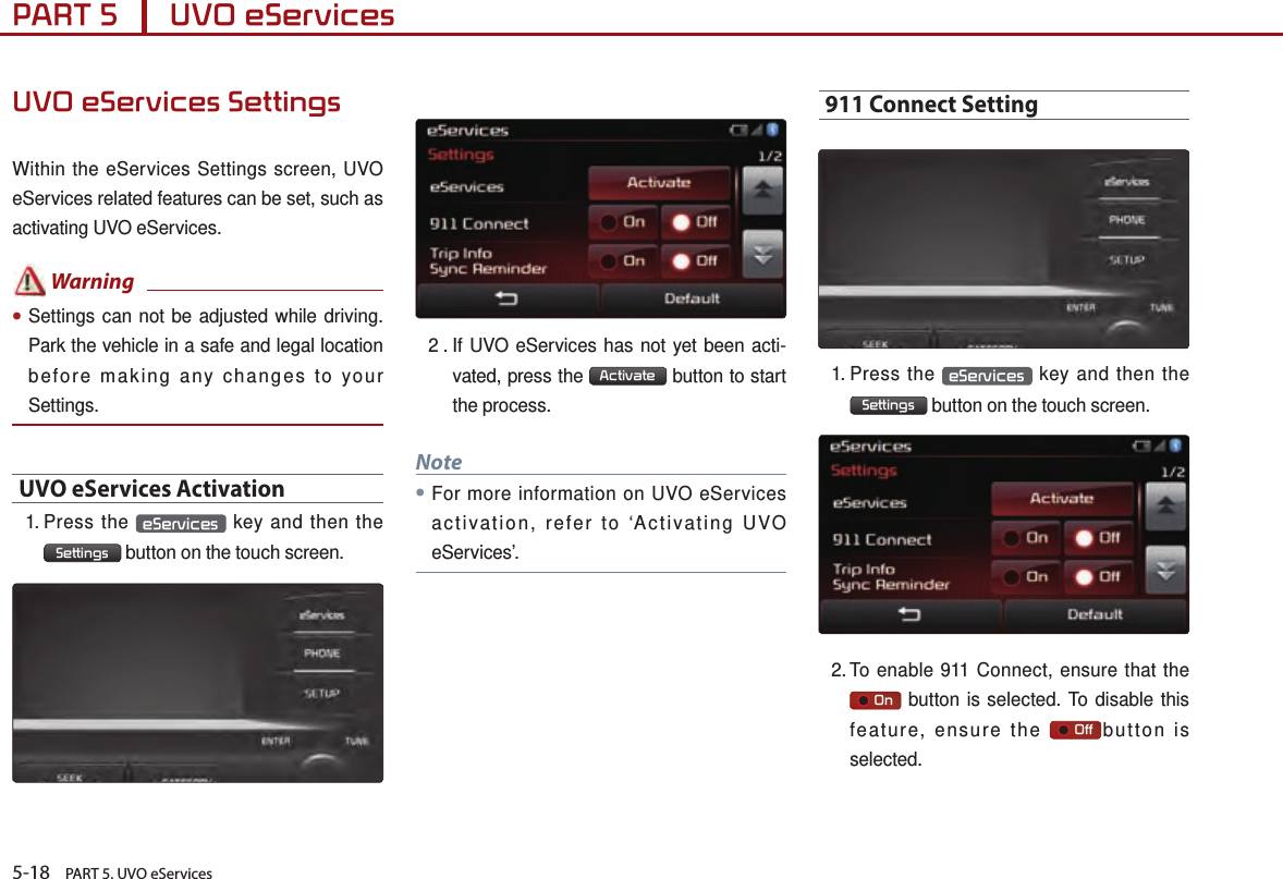 5-18    PART 5. UVO eServicesPART 5      UVO eServices UVO eServices SettingsWithin the eServices Settings screen, UVO eServices related features can be set, such as activating UVO eServices. Warning●Settings can not be adjusted while driving. Park the vehicle in a safe and legal location before making any changes to your Settings.UVO eServices Activation1.  Press  the  eServices  key and then the  Settings  button on the touch screen.2 .  If UVO eServices has not yet been acti-vated, press the  Activate  button to start the process.Note●For more information on UVO eServices activation, refer to ‘Activating UVO eServices’. 911 Connect Setting1.  Press  the  eServices  key and then the  Settings  button on the touch screen.  2.  To  enable  911 Connect, ensure that the      On  button is selected. To disable this feature, ensure the       Off but ton is selected.