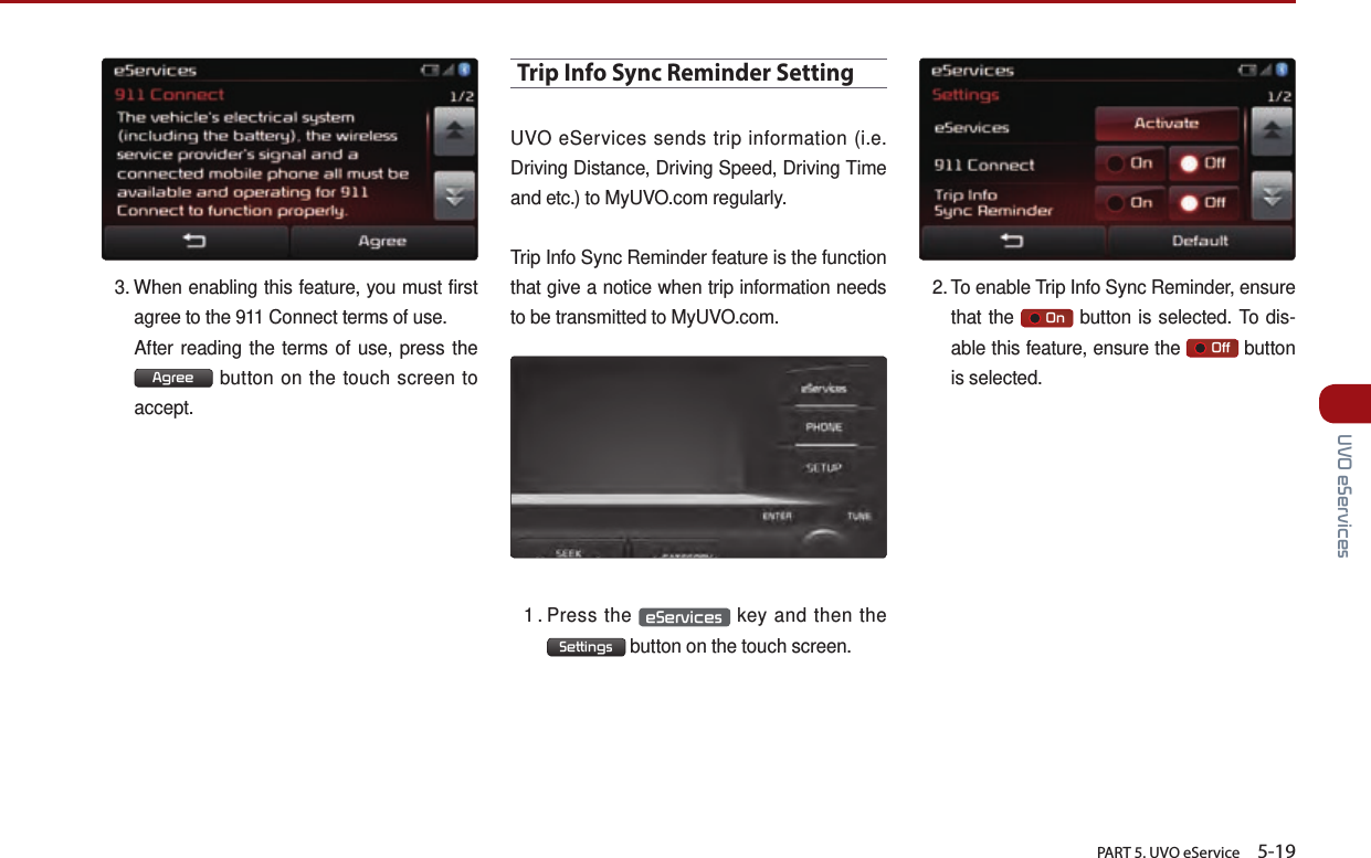       PART 5. UVO eService    5-19 UVO eServices3.  When enabling this feature, you must first agree to the 911 Connect terms of use.After reading the terms of use, press the Agree  button on the touch screen to accept.Trip Info Sync Reminder SettingUVO eServices sends trip information (i.e. Driving Distance, Driving Speed, Driving Time and etc.) to MyUVO.com regularly. Trip Info Sync Reminder feature is the function that give a notice when trip information needs to be transmitted to MyUVO.com. 1 .  Press  the  eServices  key and then the  Settings  button on the touch screen.2.  To  enable  Trip Info Sync Reminder, ensure that the       On  button is selected. To dis-able this feature, ensure the       Off  button is selected.