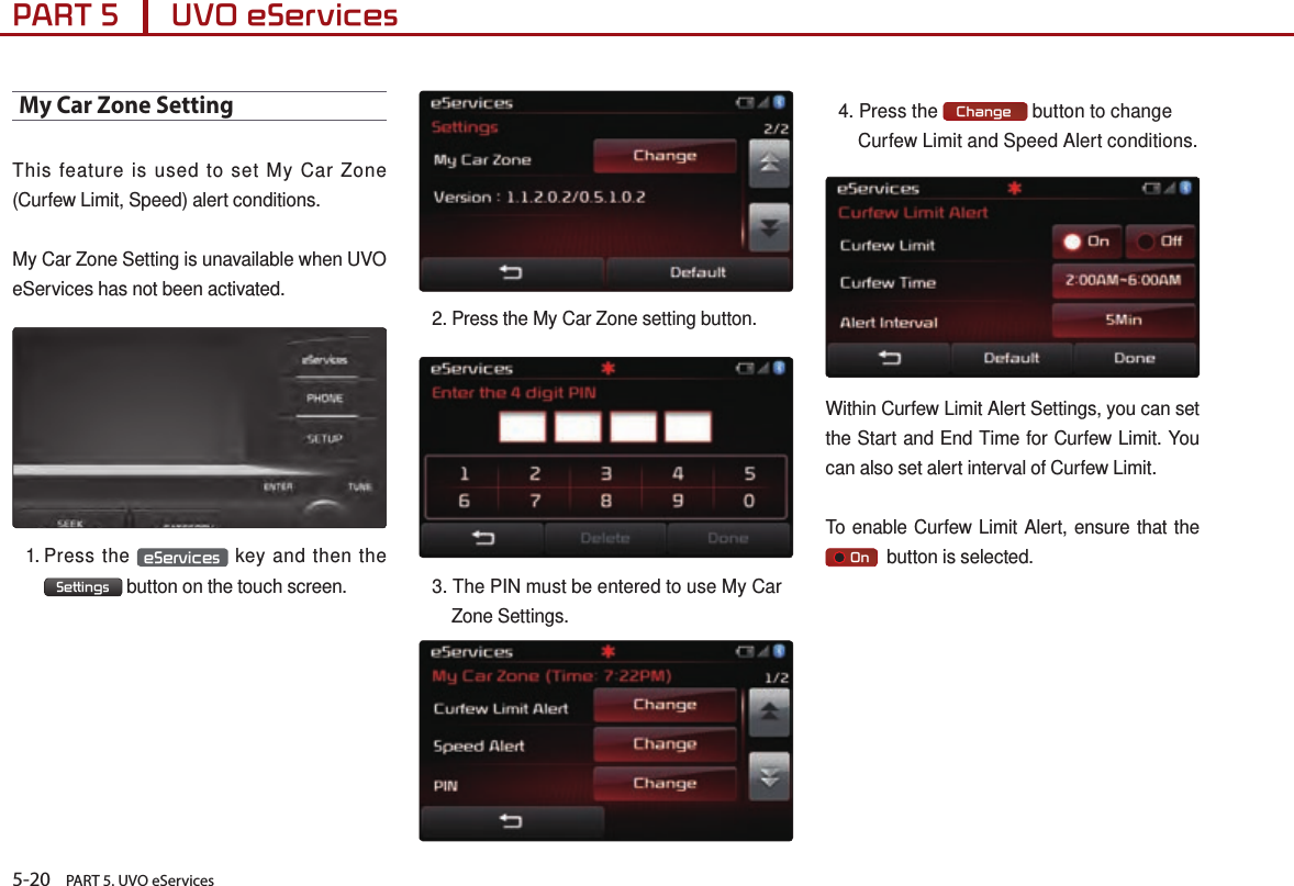 5-20    PART 5. UVO eServicesPART 5      UVO eServices My Car Zone SettingThis feature is used to set My Car Zone (Curfew Limit, Speed) alert conditions.My Car Zone Setting is unavailable when UVO eServices has not been activated.1.  Press  the  eServices  key and then the  Settings  button on the touch screen.2.  Press the My Car Zone setting button. 3. The PIN must be entered to use My Car Zone Settings.4. Press the  Change  button to change Curfew Limit and Speed Alert conditions.Within Curfew Limit Alert Settings, you can set the Start and End Time for Curfew Limit. You can also set alert interval of Curfew Limit.To enable Curfew Limit Alert, ensure that the      On   button is selected.