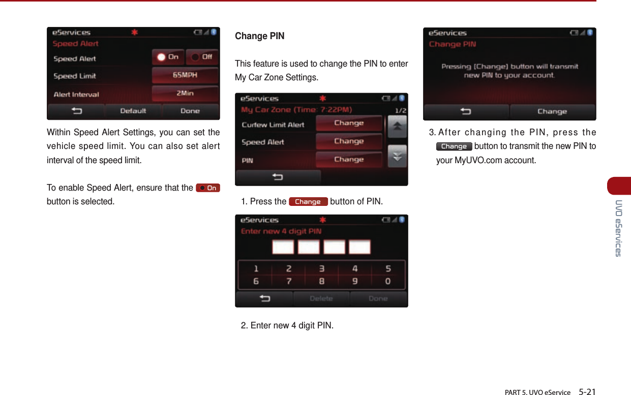       PART 5. UVO eService    5-21 UVO eServicesWithin Speed Alert Settings, you can set the vehicle speed limit. You can also set alert interval of the speed limit.To enable Speed Alert, ensure that the       On   button is selected.Change PINThis feature is used to change the PIN to enter My Car Zone Settings.1. Press the  Change  button of PIN.2. Enter new 4 digit PIN.3.  After changing the PIN, press the Change  button to transmit the new PIN to your MyUVO.com account.