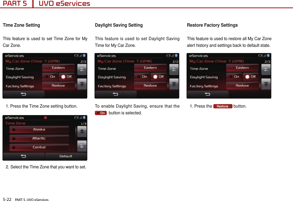 5-22    PART 5. UVO eServicesPART 5      UVO eServices Time Zone SettingThis feature is used to set Time Zone for My Car Zone.1. Press the Time Zone setting button. 2. Select the Time Zone that you want to set. Daylight Saving SettingThis feature is used to set Daylight Saving Time for My Car Zone.To enable Daylight Saving, ensure that the      On   button is selected.Restore Factory SettingsThis feature is used to restore all My Car Zone alert history and settings back to default state.1. Press the  Restore  button. 