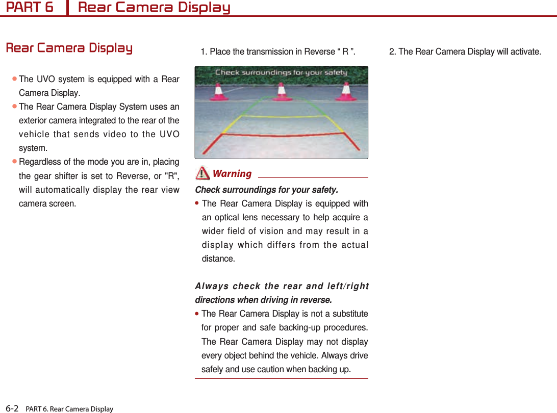 6-2    PART 6. Rear Camera DisplayPART 6      Rear Camera DisplayRear Camera Display● The UVO system is equipped with a Rear Camera Display.  ● The Rear Camera Display System uses an exterior camera integrated to the rear of the vehicle that sends video to the UVO system. ● Regardless of the mode you are in, placing the gear shifter is set to Reverse, or &quot;R&quot;, will automatically display the rear view camera screen.1. Place the transmission in Reverse “ R ”. WarningCheck surroundings for your safety.●The Rear Camera Display is equipped with an optical lens necessary to help acquire a wider field of vision and may result in a display which differs from the actual distance.       Always check the rear and left/right directions when driving in reverse.●  The  Rear Camera Display is not a substitute for proper and safe backing-up procedures. The Rear Camera Display may not display every object behind the vehicle. Always drive safely and use caution when backing up.2. The Rear Camera Display will activate.