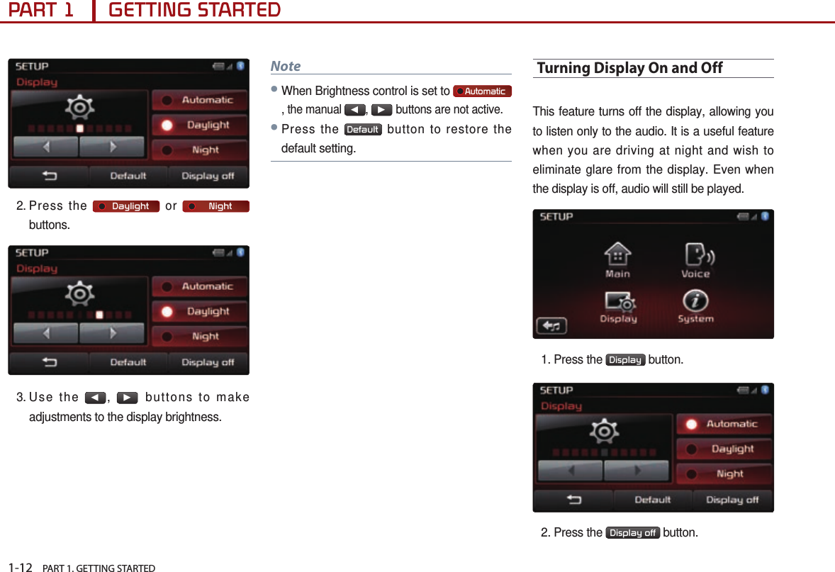 1-12    PART 1. GETTING STARTEDPART 1      GETTING STARTED2.  Press  the      Daylight  or      Night  buttons.3. Use  the ◀, ▶buttons to make adjustments to the display brightness.Note●When Brightness control is set to     Automatic, the manual ◀, ▶buttons are not active. ●Press the  Default  button to restore the default setting.Turning Display On and OffThis feature turns off the display, allowing you to listen only to the audio. It is a useful feature when you are driving at night and wish to eliminate glare from the display. Even when the display is off, audio will still be played.1.  Press the  Display  button.2. Press the  Display off  button. 