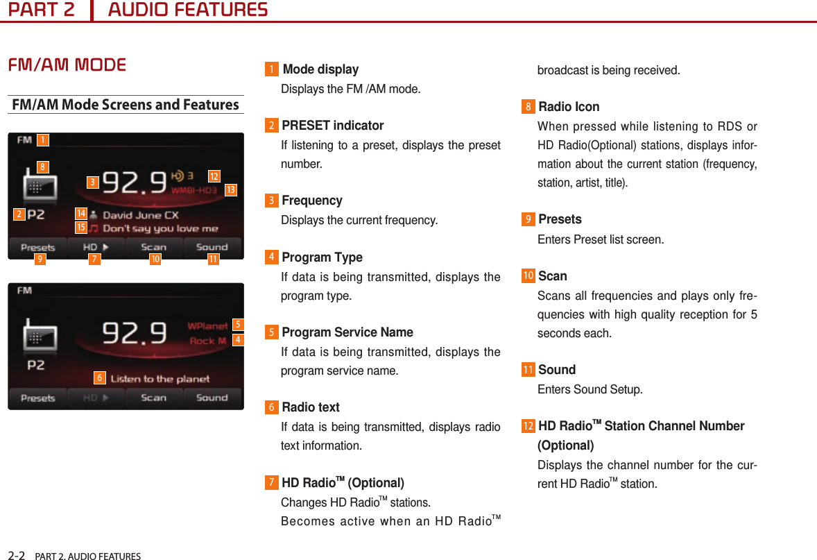 2-2    PART 2. AUDIO FEATURESPART 2      AUDIO FEATURESFM/AM MODEFM/AM Mode Screens and Features1Mode display  Displays the FM /AM mode.2PRESET indicator   If listening to a preset, displays the preset number.3Frequency  Displays the current frequency.4Program Type    If data is being transmitted, displays the program type.5Program Service Name   If data is being transmitted, displays the program service name.6Radio text   If data is being transmitted, displays radio text information.7HD RadioTM (Optional)   Changes HD RadioTM stations.   Becomes active when an HD RadioTM broadcast is being received.8Radio Icon  When pressed while listening to RDS or HD Radio(Optional) stations, displays infor-mation about the current station (frequency, station, artist, title).9Presets  Enters Preset list screen.10Scan    Scans all frequencies and plays only fre-quencies with high quality reception for 5 seconds each.11Sound  Enters Sound Setup.12HD RadioTM Station Channel Number     (Optional)   Displays the channel number for the cur-rent HD RadioTM station.5461829 71210141513311