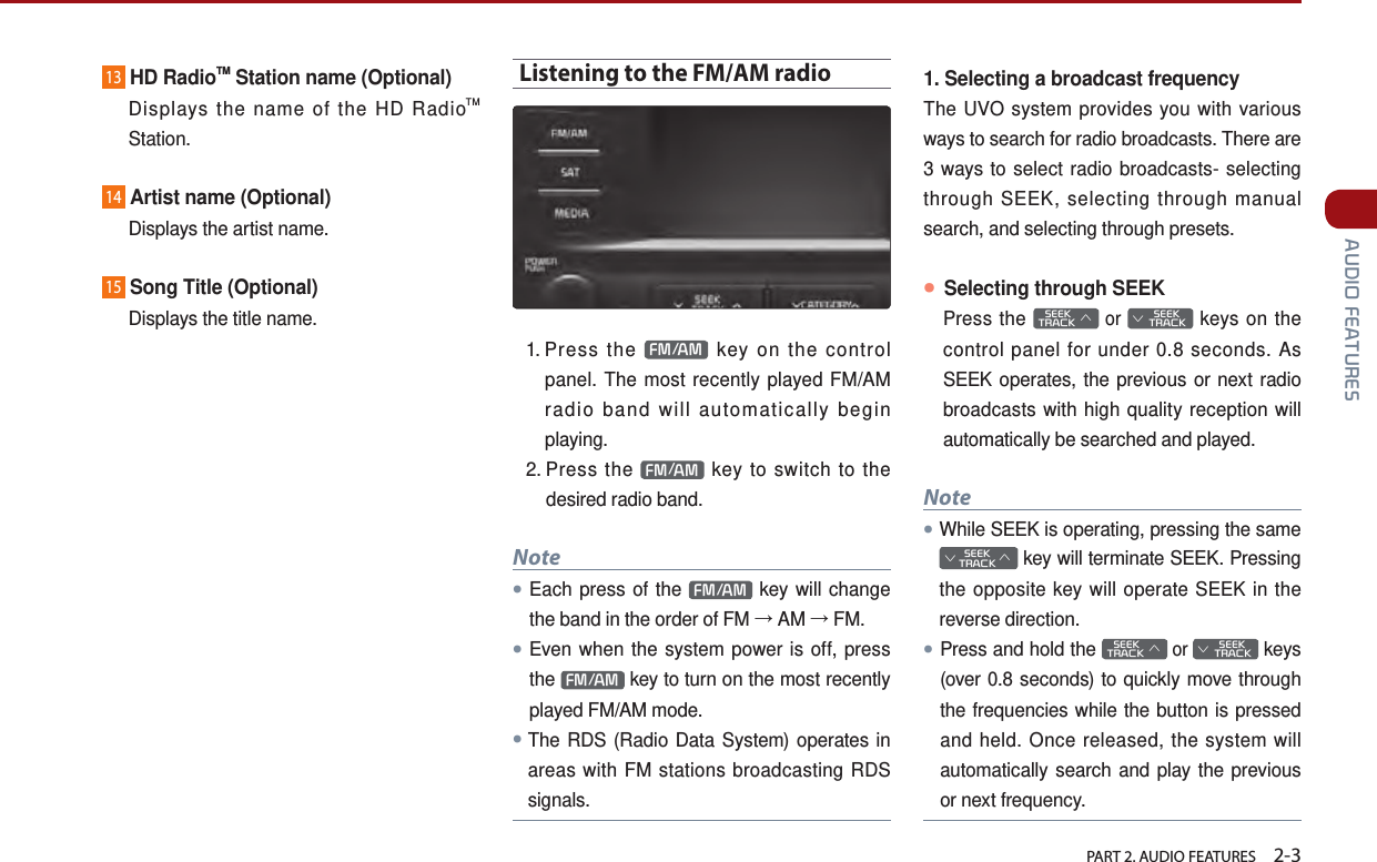   PART 2. AUDIO FEATURES    2-3 AUDIO FEATURES13HD RadioTM Station name (Optional)    Displays the name of the HD RadioTM Station.14Artist name (Optional)  Displays the artist name.15Song Title (Optional)  Displays the title name.Listening to the FM/AM radio1.  Press  the  FM/AM  key on the control panel. The most recently played FM/AM radio band will automatically begin playing. 2.  Press  the  FM/AM  key to switch to the desired radio band.Note●Each press of the  FM/AM  key will change the band in the order of FM → AM → FM.●Even when the system power is off, press the  FM/AM  key to turn on the most recently played FM/AM mode.●The RDS (Radio Data System) operates in areas with FM stations broadcasting RDS signals.1. Selecting a broadcast frequencyThe UVO system provides you with various ways to search for radio broadcasts. There are 3 ways to select radio broadcasts- selecting through SEEK, selecting through manual search, and selecting through presets.● Selecting through SEEKPress the    SEEK TRACK ∧ or         SEEK ∨ TRACK keys on the control panel for under 0.8 seconds. As SEEK operates, the previous or next radio broadcasts with high quality reception will automatically be searched and played.Note●While SEEK is operating, pressing the same SEEK∨TRACK∧ key will terminate SEEK. Pressing the opposite key will operate SEEK in the reverse direction. ●Press and hold the    SEEK TRACK ∧ or         SEEK ∨ TRACK keys (over 0.8 seconds) to quickly move through the frequencies while the button is pressed and held. Once released, the system will automatically search and play the previous or next frequency.