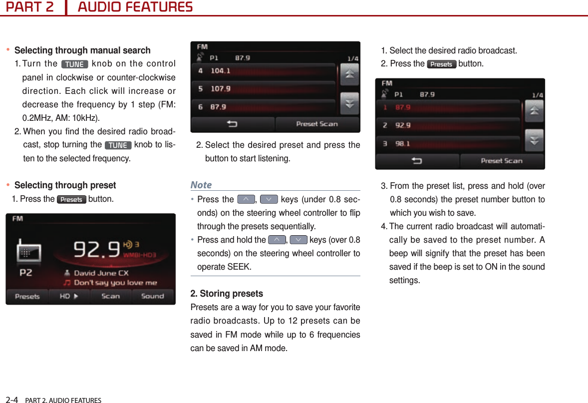 2-4    PART 2. AUDIO FEATURESPART 2      AUDIO FEATURES● Selecting through manual search1.  Turn  the  TUNE  knob on the control panel in clockwise or counter-clockwise direction. Each click will increase or decrease the frequency by 1 step (FM: 0.2MHz, AM: 10kHz).2.  When you find the desired radio broad-cast, stop turning the  TUNE  knob to lis-ten to the selected frequency.● Selecting through preset1.  Press  the  Presets  button.2.  Select the desired preset and press the button to start listening.Note●Press the ∧, ∨ keys (under 0.8 sec-onds) on the steering wheel controller to flip through the presets sequentially. ● Press and hold the ∧, ∨ keys (over 0.8 seconds) on the steering wheel controller to operate SEEK.2. Storing presetsPresets are a way for you to save your favorite radio broadcasts. Up to 12 presets can be saved in FM mode while up to 6 frequencies can be saved in AM mode. 1. Select the desired radio broadcast.2. Press the  Presets  button.3.  From the preset list, press and hold (over 0.8 seconds) the preset number button to which you wish to save. 4.  The current radio broadcast will automati-cally be saved to the preset number. A beep will signify that the preset has been saved if the beep is set to ON in the sound settings. 