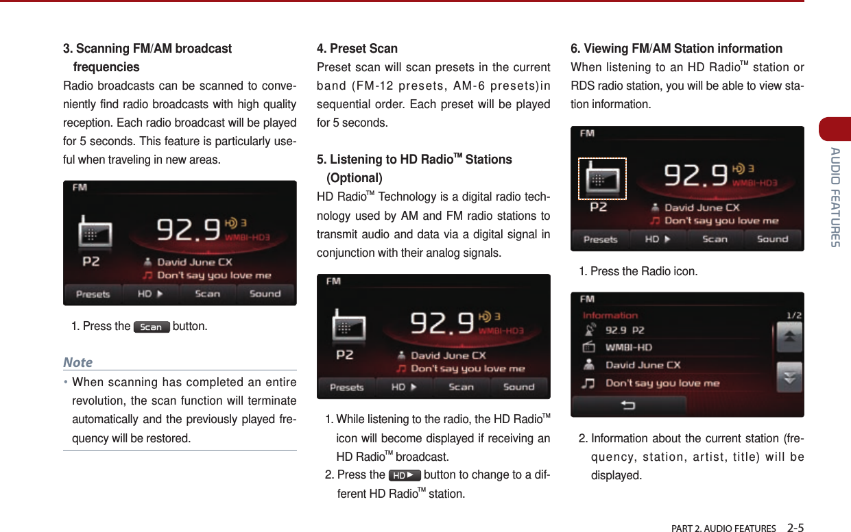   PART 2. AUDIO FEATURES    2-5 AUDIO FEATURES3.  Scanning FM/AM broadcast frequenciesRadio broadcasts can be scanned to conve-niently find radio broadcasts with high quality reception. Each radio broadcast will be played for 5 seconds. This feature is particularly use-ful when traveling in new areas.1. Press the  Scan  button.Note●When scanning has completed an entire revolution, the scan function will terminate automatically and the previously played fre-quency will be restored.4.  Preset ScanPreset scan will scan presets in the current band (FM-12 presets, AM-6 presets)in sequential order. Each preset will be played for 5 seconds. 5.  Listening to HD RadioTM Stations   (Optional)HD RadioTM Technology is a digital radio tech-nology used by AM and FM radio stations to transmit audio and data via a digital signal in conjunction with their analog signals. 1.  While listening to the radio, the HD RadioTM icon will become displayed if receiving an HD RadioTM broadcast. 2.  Press  the  HD▶ button to change to a dif-ferent HD RadioTM station. 6. Viewing FM/AM Station information When listening to an HD RadioTM station or RDS radio station, you will be able to view sta-tion information. 1.Press the Radio icon.2.  Information about the current station (fre-quency, station, artist, title) will be displayed.