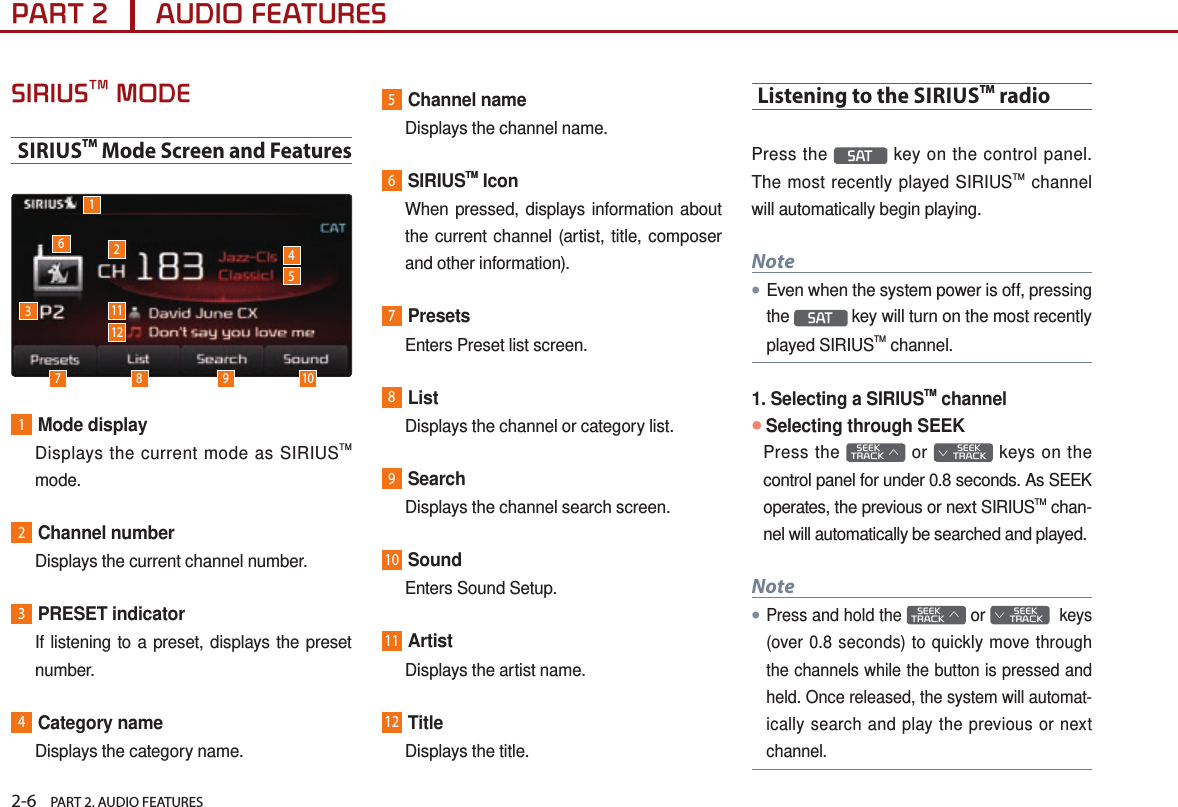 2-6    PART 2. AUDIO FEATURESPART 2      AUDIO FEATURESSIRIUSTM MODESIRIUSTM Mode Screen and Features1637 8 9 1011245121Mode display   Displays the current mode as SIRIUSTM mode.2Channel number  Displays the current channel number.3PRESET indicator   If listening to a preset, displays the preset number.4Category name  Displays the category name.5Channel name  Displays the channel name.6SIRIUSTM Icon   When pressed, displays information about the current channel (artist, title, composer and other information). 7Presets  Enters Preset list screen.8List  Displays the channel or category list.9Search  Displays the channel search screen.10Sound  Enters Sound Setup.11Artist  Displays the artist name.12Title  Displays the title.Listening to the SIRIUSTM radioPress the  SAT  key on the control panel. The most recently played SIRIUSTM channel will automatically begin playing. Note●Even when the system power is off, pressing the  SAT  key will turn on the most recently played SIRIUSTM channel.1. Selecting a SIRIUSTM channel●Selecting through SEEKPress the    SEEK TRACK ∧ or         SEEK ∨ TRACK keys on the control panel for under 0.8 seconds. As SEEK operates, the previous or next SIRIUSTM chan-nel will automatically be searched and played.Note●Press and hold the    SEEK TRACK ∧ or         SEEK ∨ TRACK  keys (over 0.8 seconds) to quickly move through the channels while the button is pressed and held. Once released, the system will automat-ically search and play the previous or next channel.