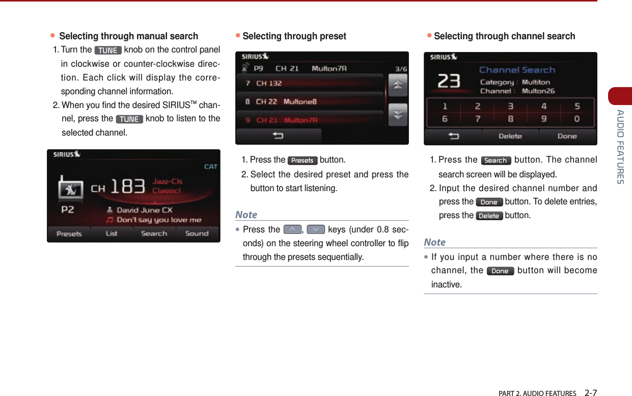   PART 2. AUDIO FEATURES    2-7 AUDIO FEATURES● Selecting through manual search1.  Turn  the  TUNE  knob on the control panel in clockwise or counter-clockwise direc-tion. Each click will display the corre-sponding channel information.2.  When you find the desired SIRIUSTM chan-nel, press the  TUNE  knob to listen to the selected channel.●Selecting through preset1. Press the  Presets  button. 2.  Select the desired preset and press the button to start listening.Note●Press the ∧, ∨ keys (under 0.8 sec-onds) on the steering wheel controller to flip through the presets sequentially. ●Selecting through channel search1.  Press  the  Search  button. The channel search screen will be displayed.2.  Input the desired channel number and press the  Done  button. To delete entries, press the  Delete  button. Note●If you input a number where there is no channel, the  Done  button will become inactive.