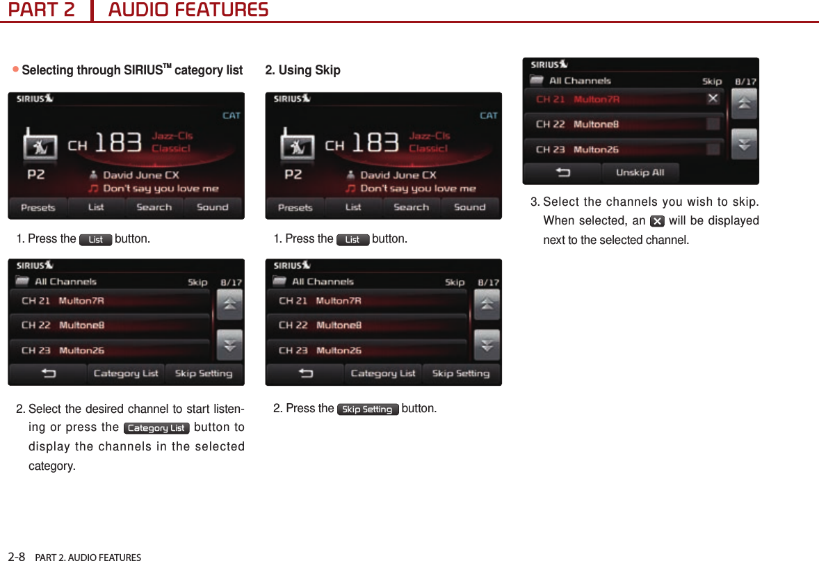 2-8    PART 2. AUDIO FEATURESPART 2      AUDIO FEATURES●Selecting through SIRIUSTM category list1.  Press  the  List  button.2.  Select the desired channel to start listen-ing or press the  Category List  button to display the channels in the selected category. 2. Using Skip1.  Press  the  List  button.2.  Press  the  Skip Setting  button.3.  Select the channels you wish to skip. When selected, an   will be displayed next to the selected channel.