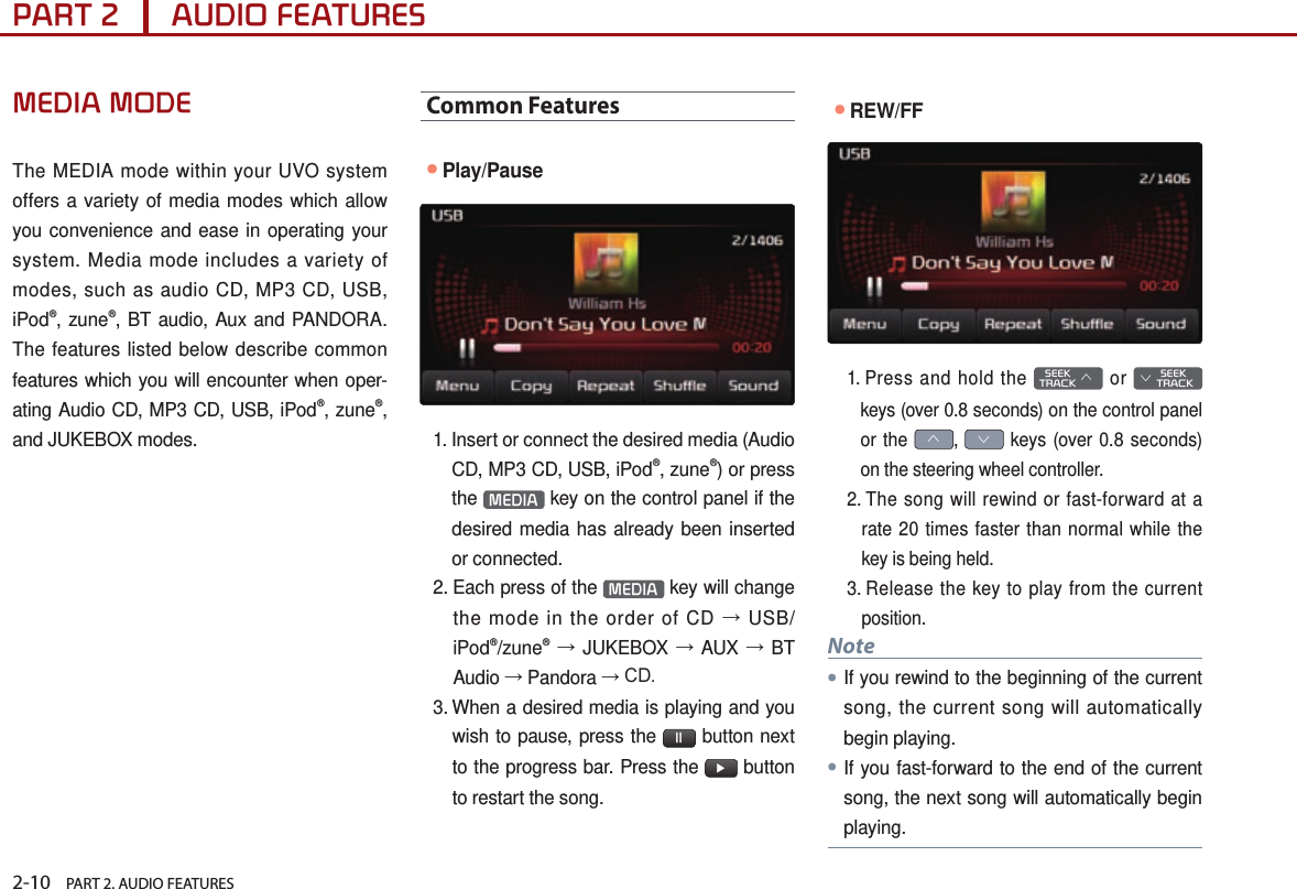 2-10    PART 2. AUDIO FEATURESPART 2      AUDIO FEATURESMEDIA MODEThe MEDIA mode within your UVO system offers a variety of media modes which allow you convenience and ease in operating your system. Media mode includes a variety of modes, such as audio CD, MP3 CD, USB, iPod®, zune®, BT audio, Aux and PANDORA. The features listed below describe common features which you will encounter when oper-ating Audio CD, MP3 CD, USB, iPod®, zune®, and JUKEBOX modes.Common Features●Play/Pause1.  Insert or connect the desired media (Audio CD, MP3 CD, USB, iPod®, zune®) or press the  MEDIA  key on the control panel if the desired media has already been inserted or connected.2.  Each press of the  MEDIA  key will change the mode in the order of CD → USB/iPod®/zune® → JUKEBOX → AUX → BT Audio → Pandora → CD.3.  When a desired media is playing and you wish to pause, press the  ll  button next to the progress bar. Press the  ▶ button to restart the song.●REW/FF1.  Press and hold the   SEEK TRACK ∧ or        SEEK ∨ TRACKkeys (over 0.8 seconds) on the control panel or the ∧, ∨ keys (over 0.8 seconds) on the steering wheel controller.2.  The song will rewind or fast-forward at a rate 20 times faster than normal while the key is being held. 3.  Release the key to play from the current position. Note●If you rewind to the beginning of the current song, the current song will automatically begin playing. ●If you fast-forward to the end of the current song, the next song will automatically begin playing.