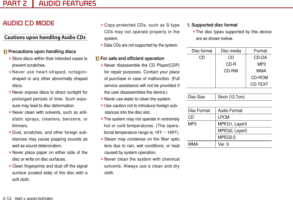 2-12    PART 2. AUDIO FEATURESPART 2      AUDIO FEATURESAUDIO CD MODECautions upon handling Audio CDs Precautions upon handling discs ● Store discs within their intended cases to prevent scratches. ● Never use heart-shaped, octagon-shaped or any other abnormally shaped discs.  ● Never expose discs to direct sunlight for prolonged periods of time. Such expo-sure may lead to disc deformation. ● Never clean with solvents, such as anti-static sprays, cleaners, benzene, or thinners.  ● Dust, scratches, and other foreign sub-stances may cause popping sounds as well as sound deterioration. ● Never place paper on either side of the disc or write on disc surfaces. ● Clean fingerprints and dust off the signal surface (coated side) of the disc with a soft cloth. ● Copy-protected CDs, such as S-type CDs may not operate properly in the system.       ●Data CDs are not supported by the system. For safe and efficient operation ● Never disassemble the CD Player(CDP) for repair purposes. Contact your place of purchase in case of malfunction. (Full service assistance will not be provided if the user disassembles the device.) ● Never use water to clean the system.   ●Use caution not to introduce foreign sub-         stances into the disc slot. ● The system may not operate in extremely hot or cold temperatures. (The opera-tional temperature range is: 14℉ ~ 149℉). ● Steam may condense on the fiber optic lens due to rain, wet conditions, or heat caused by system operation.  ● Never clean the system with chemical solvents. Always use a clean and dry cloth.1. Supported disc format ● The disc types supported by this device are as shown below.  Disc format  Disc media  Format CD  CD  CD-DA   CD-R  MP3   CD-RW  WMA     CD-ROM     CD-TEXT Disc Size  5inch (12.7cm)  Disc Format  Audio Format CD  LPCM MP3  MPEG1, Layer3   MPEG2, Layer3   MPEG2.5 WMA  Ver. 9