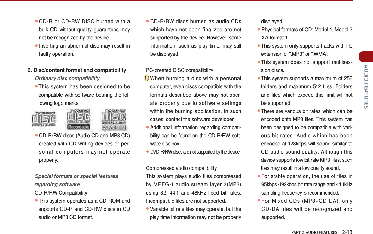   PART 2. AUDIO FEATURES    2-13 AUDIO FEATURES● CD-R or CD-RW DISC burned with a bulk CD without quality guarantees may not be recognized by the device.  ●Inserting an abnormal disc may result in faulty operation.2. Disc/content format and compatibility  Ordinary disc compatibility ●This system has been designed to be compatible with software bearing the fol-lowing logo marks.  ●CD-R/RW discs (Audio CD and MP3 CD) created with CD-writing devices or per-sonal computers may not operate properly.   Special formats or special features regarding software  CD-R/RW Compatibility ●This system operates as a CD-ROM and supports CD-R and CD-RW discs in CD audio or MP3 CD format.  ●CD-R/RW discs burned as audio CDs which have not been finalized are not supported by the device. However, some information, such as play time, may still be displayed.  PC-created DISC compatibility ●When burning a disc with a personal computer, even discs compatible with the formats described above may not oper-ate properly due to software settings within the burning application. In such cases, contact the software developer.●Additional information regarding compati-bility can be found on the CD-R/RW soft-ware disc box. ●DVD-R/RW discs are not supported by the device. Compressed audio compatibility  This system plays audio files compressed by MPEG-1 audio stream layer 3(MP3) using 32, 44.1 and 48kHz fixed bit rates. Incompatible files are not supported. ●Variable bit rate files may operate, but the play time information may not be properly displayed. ●Physical formats of CD: Model 1, Model 2 XA format 1. ●This system only supports tracks with file extension of &quot;.MP3&quot; or &quot;.WMA&quot;. ●This system does not support multises-sion discs. ●This system supports a maximum of 256 folders and maximum 512 files. Folders and files which exceed this limit will not be supported.●There are various bit rates which can be encoded onto MP3 files. This system has been designed to be compatible with vari-ous bit rates. Audio which has been encoded at 128kbps will sound similar to CD audio sound quality. Although this device supports low bit rate MP3 files, such files may result in a low quality sound. ●For stable operation, the use of files in 95kbps~192kbps bit rate range and 44.1kHz sampling frequency is recommended. ●For Mixed CDs (MP3+CD-DA), only CD-DA files will be recognized and supported. 