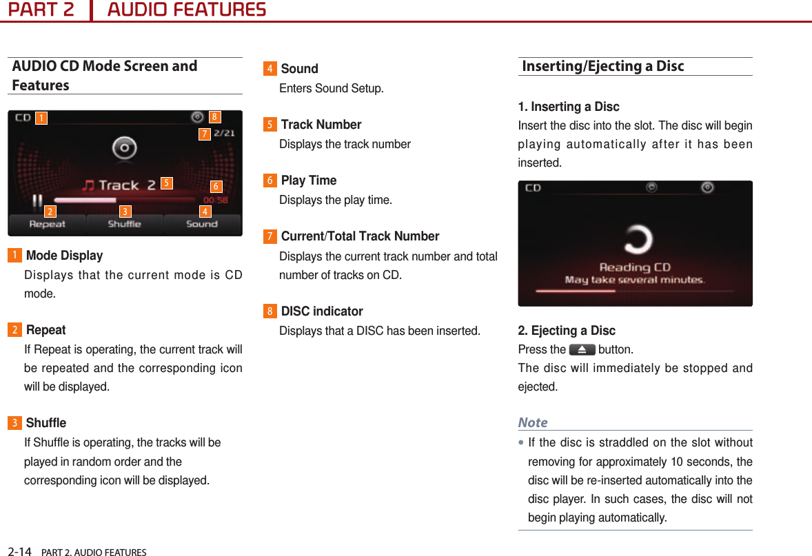 2-14    PART 2. AUDIO FEATURESPART 2      AUDIO FEATURESAUDIO CD Mode Screen and Features1Mode Display   Displays that the current mode is CD mode.2Repeat   If Repeat is operating, the current track will be repeated and the corresponding icon will be displayed.3Shuffle   If Shuffle is operating, the tracks will be played in random order and the corresponding icon will be displayed. 4Sound   Enters Sound Setup.5Track Number  Displays the track number6Play Time  Displays the play time.7Current/Total Track Number   Displays the current track number and total number of tracks on CD.8DISC indicator   Displays that a DISC has been inserted.Inserting/Ejecting a Disc1. Inserting a Disc Insert the disc into the slot. The disc will begin playing automatically after it has been inserted.2. Ejecting a DiscPress the   button.The disc will immediately be stopped and ejected.Note●If the disc is straddled on the slot without removing for approximately 10 seconds, the disc will be re-inserted automatically into the disc player. In such cases, the disc will not begin playing automatically.12 3 45786
