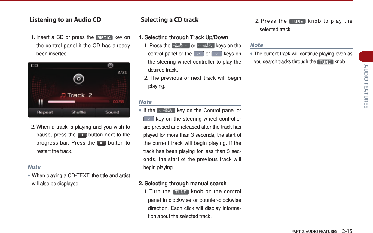   PART 2. AUDIO FEATURES    2-15 AUDIO FEATURESListening to an Audio CD1.  Insert a CD or press the  MEDIA  key on the control panel if the CD has already been inserted. 2.  When a track is playing and you wish to pause, press the  ll  button next to the progress bar. Press the ▶ button to restart the track. Note●When playing a CD-TEXT, the title and artist will also be displayed.Selecting a CD track1. Selecting through Track Up/Down1.   Press  the    SEEK TRACK ∧ or         SEEK ∨ TRACK keys on the control panel or the ∧ or ∨ keys on the steering wheel controller to play the desired track. 2.  The previous or next track will begin playing.Note●If the         SEEK ∨ TRACK key on the Control panel or ∨ key on the steering wheel controller are pressed and released after the track has played for more than 3 seconds, the start of the current track will begin playing. If the track has been playing for less than 3 sec-onds, the start of the previous track will begin playing.2. Selecting through manual search1.   Turn  the  TUNE  knob on the control panel in clockwise or counter-clockwise direction. Each click will display informa-tion about the selected track.2.   Press  the  TUNE  knob to play the selected track.Note●The current track will continue playing even as you search tracks through the TUNE knob.