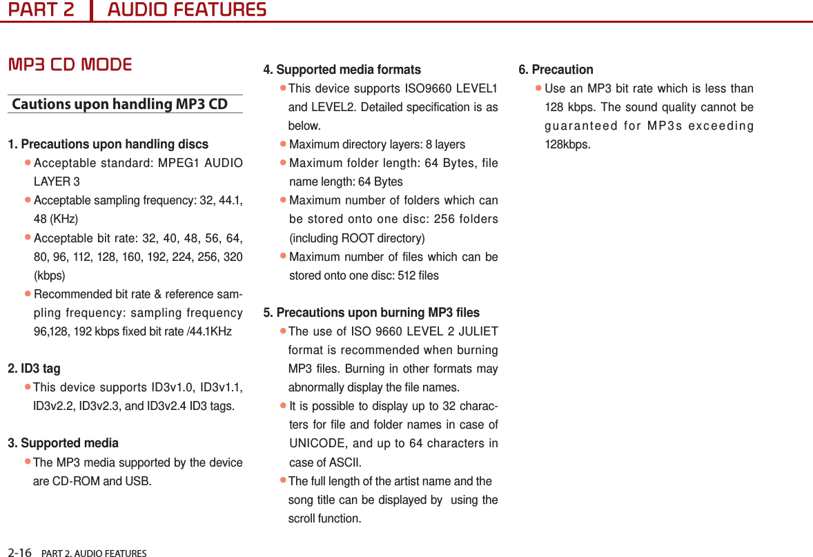 2-16    PART 2. AUDIO FEATURESPART 2      AUDIO FEATURESMP3 CD MODECautions upon handling MP3 CD1. Precautions upon handling discs ●Acceptable standard: MPEG1 AUDIO LAYER 3 ●Acceptable sampling frequency: 32, 44.1, 48 (KHz) ●Acceptable bit rate: 32, 40, 48, 56, 64, 80, 96, 112, 128, 160, 192, 224, 256, 320 (kbps) ●Recommended bit rate &amp; reference sam-pling frequency: sampling frequency 96,128, 192 kbps fixed bit rate /44.1KHz2. ID3 tag ●This device supports ID3v1.0, ID3v1.1, ID3v2.2, ID3v2.3, and ID3v2.4 ID3 tags.3. Supported media ●The MP3 media supported by the device are CD-ROM and USB.4. Supported media formats ●This device supports ISO9660 LEVEL1 and LEVEL2. Detailed specification is as below. ●Maximum directory layers: 8 layers ●Maximum folder length: 64 Bytes, file name length: 64 Bytes ●Maximum number of folders which can be stored onto one disc: 256 folders (including ROOT directory) ●Maximum number of files which can be stored onto one disc: 512 files5. Precautions upon burning MP3 files  ●The use of ISO 9660 LEVEL 2 JULIET format is recommended when burning MP3 files. Burning in other formats may abnormally display the file names. ●It is possible to display up to 32 charac-ters for file and folder names in case of UNICODE, and up to 64 characters in case of ASCII. ●The full length of the artist name and the  song title can be displayed by  using the scroll function.6. Precaution  ●Use an MP3 bit rate which is less than 128 kbps. The sound quality cannot be guaranteed for MP3s exceeding 128kbps. 