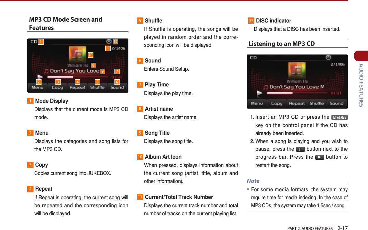   PART 2. AUDIO FEATURES    2-17 AUDIO FEATURESMP3 CD Mode Screen and Features1Mode Display   Displays that the current mode is MP3 CD mode.2Menu   Displays the categories and song lists for the MP3 CD.3Copy  Copies current song into JUKEBOX.4Repeat   If Repeat is operating, the current song will be repeated and the corresponding icon will be displayed.5Shuffle   If Shuffle is operating, the songs will be played in random order and the corre-sponding icon will be displayed.6Sound  Enters Sound Setup.7Play Time  Displays the play time.8Artist name  Displays the artist name.9Song Title  Displays the song title.10Album Art Icon   When pressed, displays information about the current song (artist, title, album and other information).11Current/Total Track Number   Displays the current track number and total number of tracks on the current playing list.  12DISC indicator   Displays that a DISC has been inserted.Listening to an MP3 CD1.  Insert an MP3 CD or press the  MEDIA  key on the control panel if the CD has already been inserted.2.  When a song is playing and you wish to pause, press the  ll  button next to the progress bar. Press the ▶ button to restart the song. Note●For some media formats, the system may require time for media indexing. In the case of MP3 CDs, the system may take 1.5sec / song.12 3 4 5 6791011128