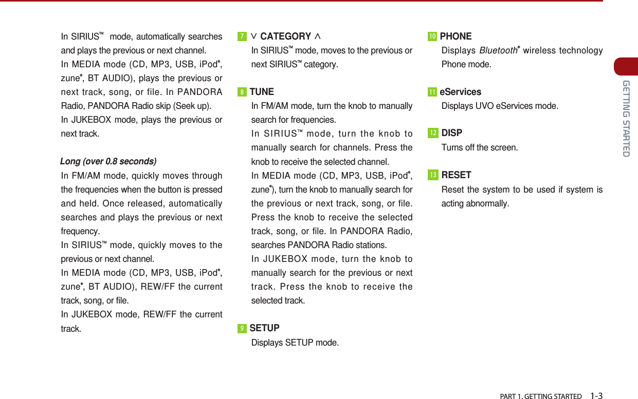   PART 1. GETTING STARTED    1-3 GETTING STARTED In  SIRIUSTM  mode, automatically searches and plays the previous or next channel. In MEDIA mode (CD, MP3, USB, iPod®, zune®, BT AUDIO), plays the previous or next track, song, or file. In PANDORA Radio, PANDORA Radio skip (Seek up).  In JUKEBOX mode, plays the previous or next track.    Long (over 0.8 seconds) In FM/AM mode, quickly moves through the frequencies when the button is pressed and held. Once released, automatically searches and plays the previous or next frequency.In SIRIUSTM mode, quickly moves to the previous or next channel.  In MEDIA mode (CD, MP3, USB, iPod®, zune®, BT AUDIO), REW/FF the current track, song, or file. In JUKEBOX mode, REW/FF the current track. 7∨ CATEGORY ∧  In  SIRIUSTM mode, moves to the previous or next SIRIUSTM category.8 TUNE  In FM/AM mode, turn the knob to manually search for frequencies. In  SIRIUSTM mode, turn the knob to manually search for channels. Press the knob to receive the selected channel. In MEDIA mode (CD, MP3, USB, iPod®, zune®), turn the knob to manually search for the previous or next track, song, or file. Press the knob to receive the selected track, song, or file. In PANDORA Radio, searches PANDORA Radio stations.In JUKEBOX mode, turn the knob to manually search for the previous or next track. Press the knob to receive the selected track.9 SETUP Displays SETUP mode.10 PHONEDisplays Bluetooth® wireless technology Phone mode.11 eServices Displays UVO eServices mode.12DISPTurns off the screen.13RESETReset the system to be used if system is acting abnormally.