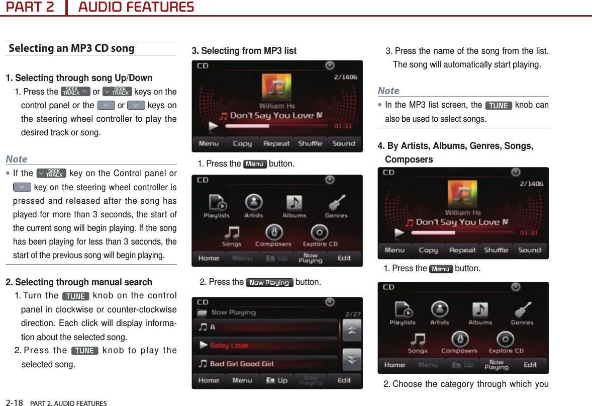 2-18    PART 2. AUDIO FEATURESPART 2      AUDIO FEATURESSelecting an MP3 CD song1. Selecting through song Up/Down1.   Press  the    SEEK TRACK ∧ or         SEEK ∨ TRACK keys on the control panel or the ∧ or ∨ keys on the steering wheel controller to play the desired track or song.Note●If the         SEEK ∨ TRACK key on the Control panel or ∨ key on the steering wheel controller is pressed and released after the song has played for more than 3 seconds, the start of the current song will begin playing. If the song has been playing for less than 3 seconds, the start of the previous song will begin playing.2. Selecting through manual search1.   Turn  the  TUNE  knob on the control panel in clockwise or counter-clockwise direction. Each click will display informa-tion about the selected song.2.   Press  the  TUNE  knob to play the selected song.3. Selecting from MP3 list1. Press the  Menu  button.  2. Press the  Now Playing  button. 3.  Press the name of the song from the list.The song will automatically start playing. Note●In the MP3 list screen, the TUNE knob can also be used to select songs.4.  By Artists, Albums, Genres, Songs, Composers1.  Press  the  Menu  button. 2.  Choose the category through which you  