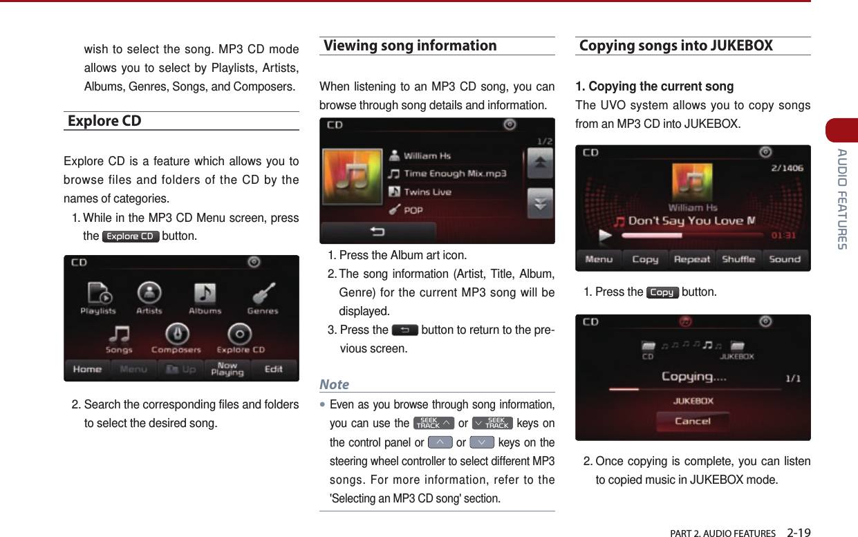   PART 2. AUDIO FEATURES    2-19 AUDIO FEATURESwish to select the song. MP3 CD mode allows you to select by Playlists, Artists, Albums, Genres, Songs, and Composers.Explore CDExplore CD is a feature which allows you to browse files and folders of the CD by the names of categories.1.  While in the MP3 CD Menu screen, press the  Explore CD  button. 2.  Search the corresponding files and folders to select the desired song.Viewing song informationWhen listening to an MP3 CD song, you can browse through song details and information. 1.  Press the Album art icon. 2. The song information (Artist, Title, Album,   Genre) for the current MP3 song will be displayed.3.  Press  the   button to return to the pre-vious screen. Note●Even as you browse through song information, you can use the    SEEK TRACK ∧ or         SEEK ∨ TRACK keys on the control panel or ∧ or ∨ keys on the steering wheel controller to select different MP3 songs. For more information, refer to the &apos;Selecting an MP3 CD song&apos; section. Copying songs into JUKEBOX1. Copying the current songThe UVO system allows you to copy songs from an MP3 CD into JUKEBOX. 1.  Press  the  Copy  button. 2.  Once copying is complete, you can listen to copied music in JUKEBOX mode.