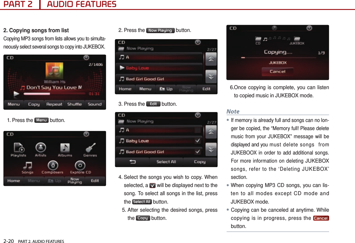 2-20    PART 2. AUDIO FEATURESPART 2      AUDIO FEATURES2. Copying songs from listCopying MP3 songs from lists allows you to simulta-neously select several songs to copy into JUKEBOX. 1.  Press  the  Menu  button.2. Press the  Now Playing  button.3.  Press  the  Edit  button.4.  Select the songs you wish to copy. When selected, a   will be displayed next to the song. To select all songs in the list, press the  Select All  button.   5.  After selecting the desired songs, press the  Copy  button.6. Once copying is complete, you can listen to copied music in JUKEBOX mode.Note●If memory is already full and songs can no lon-ger be copied, the “Memory full! Please delete music from your JUKEBOX” message will be displayed and you mus t d el e te s on gs  f ro m JUKEBOOX in order to add additional songs. For more information on deleting JUKEBOX songs, refer to the ‘Deleting JUKEBOX’ section.●When copying MP3 CD songs, you can lis-ten to all modes except CD mode and JUKEBOX mode. ●Copying can be canceled at anytime. While copying is in progress, press the  Cancel  button.