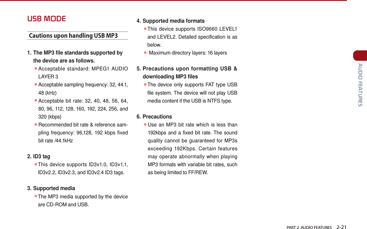   PART 2. AUDIO FEATURES    2-21 AUDIO FEATURESUSB MODECautions upon handling USB MP31.  The MP3 file standards supported by the device are as follows. ●Acceptable standard: MPEG1 AUDIO LAYER 3 ●Acceptable sampling frequency: 32, 44.1, 48 (kHz) ●Acceptable bit rate: 32, 40, 48, 56, 64, 80, 96, 112, 128, 160, 192, 224, 256, and 320 (kbps) ●Recommended bit rate &amp; reference sam-pling frequency: 96,128, 192 kbps fixed bit rate /44.1kHz 2.  ID3  tag ●This device supports ID3v1.0, ID3v1.1, ID3v2.2, ID3v2.3, and ID3v2.4 ID3 tags.3.  Supported  media ●The MP3 media supported by the device are CD-ROM and USB.4.  Supported media formats ●This device supports ISO9660 LEVEL1 and LEVEL2. Detailed specification is as below. ● Maximum directory layers: 16 layers5.  Precautions upon formatting USB &amp; downloading MP3 files ●The device only supports FAT type USB file system. The device will not play USB media content if the USB is NTFS type.6.  Precautions ●Use an MP3 bit rate which is less than 192kbps and a fixed bit rate. The sound quality cannot be guaranteed for MP3s exceeding 192Kbps. Certain features may operate abnormally when playing MP3 formats with variable bit rates, such as being limited to FF/REW. 