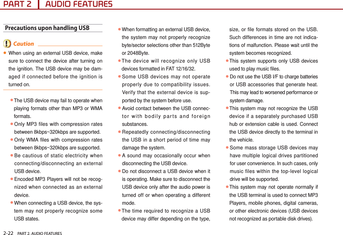 2-22    PART 2. AUDIO FEATURESPART 2      AUDIO FEATURESPrecautions upon handling USB  Caution●When using an external USB device, make sure to connect the device after turning on the ignition. The USB device may be dam-aged if connected before the ignition is turned on.  ●The USB device may fail to operate when playing formats other than MP3 or WMA formats.●Only MP3 files with compression rates between 8kbps~320kbps are supported. ●Only WMA files with compression rates between 8kbps~320kbps are supported. ●Be cautious of static electricity when connecting/disconnecting an external USB device. ●Encoded MP3 Players will not be recog-nized when connected as an external device. ●When connecting a USB device, the sys-tem may not properly recognize some USB states. ●When formatting an external USB device, the system may not properly recognize byte/sector selections other than 512Byte or 2048Byte. ●The device will recognize only USB devices formatted in FAT 12/16/32. ●Some USB devices may not operate properly due to compatibility issues. Verify that the external device is sup-ported by the system before use. ●Avoid contact between the USB connec-tor with bodily parts and foreign substances. ●Repeatedly connecting/disconnecting the USB in a short period of time may damage the system. ●A sound may occasionally occur when disconnecting the USB device. ●Do not disconnect a USB device when it is operating. Make sure to disconnect the USB device only after the audio power is turned off or when operating a different mode.  ●The time required to recognize a USB device may differ depending on the type, size, or file formats stored on the USB. Such differences in time are not indica-tions of malfunction. Please wait until the system becomes recognized. ●This system supports only USB devices used to play music files. ●Do not use the USB I/F to charge batteries or USB accessories that generate heat. This may lead to worsened performance or system damage. ●This system may not recognize the USB device if a separately purchased USB hub or extension cable is used. Connect the USB device directly to the terminal in the vehicle. ●Some mass storage USB devices may have multiple logical drives partitioned for user convenience. In such cases, only music files within the top-level logical drive will be supported.  ●This system may not operate normally if the USB terminal is used to connect MP3 Players, mobile phones, digital cameras, or other electronic devices (USB devices not recognized as portable disk drives).