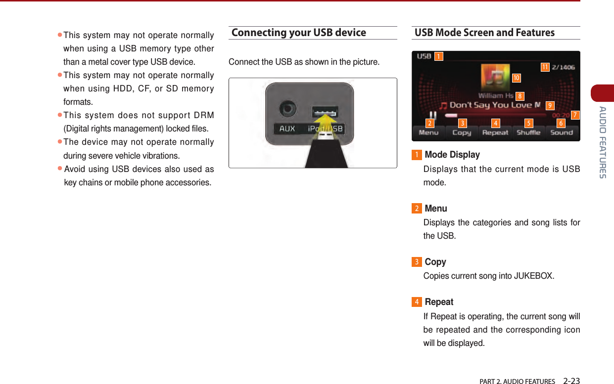   PART 2. AUDIO FEATURES    2-23 AUDIO FEATURES ●This system may not operate normally when using a USB memory type other than a metal cover type USB device. ●This system may not operate normally when using HDD, CF, or SD memory formats.●This system does not support DRM (Digital rights management) locked files. ●The device may not operate normally during severe vehicle vibrations.  ●Avoid using USB devices also used as key chains or mobile phone accessories. Connecting your USB deviceConnect the USB as shown in the picture.USB Mode Screen and Features1Mode Display   Displays that the current mode is USB mode.2Menu   Displays the categories and song lists for the USB.3Copy   Copies current song into JUKEBOX.4Repeat   If Repeat is operating, the current song will be repeated and the corresponding icon will be displayed.12 3 4 5 69101178