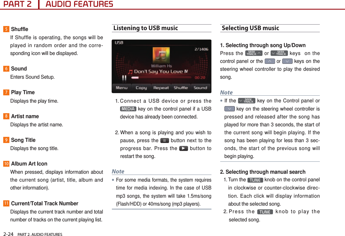 2-24    PART 2. AUDIO FEATURESPART 2      AUDIO FEATURES5Shuffle    If Shuffle is operating, the songs will be played in random order and the corre-sponding icon will be displayed.6Sound  Enters Sound Setup.7Play Time  Displays the play time.8Artist name  Displays the artist name. 9Song Title  Displays the song title.10Album Art Icon   When pressed, displays information about the current song (artist, title, album and other information).11Current/Total Track Number   Displays the current track number and total number of tracks on the current playing list. Listening to USB music1.  Connect a USB device or press the  MEDIA  key on the control panel if a USB device has already been connected.  2.  When a song is playing and you wish to pause, press the  ll  button next to the progress bar. Press the ▶ button to restart the song. Note●For some media formats, the system requires time for media indexing. In the case of USB mp3 songs, the system will take 1.5ms/song (Flash/HDD) or 40ms/song (mp3 players).Selecting USB music1. Selecting through song Up/DownPress the    SEEK TRACK ∧ or         SEEK ∨ TRACK keys  on the control panel or the ∧ or ∨ keys on the steering wheel controller to play the desired song.Note●If the         SEEK ∨ TRACK key on the Control panel or ∨ key on the steering wheel controller is pressed and released after the song has played for more than 3 seconds, the start of the current song will begin playing. If the song has been playing for less than 3 sec-onds, the start of the previous song will begin playing.2. Selecting through manual search1.  Turn  the  TUNE  knob on the control panel in clockwise or counter-clockwise direc-tion. Each click will display information about the selected song.2.  Press  the  TUNE  knob to play the selected song.