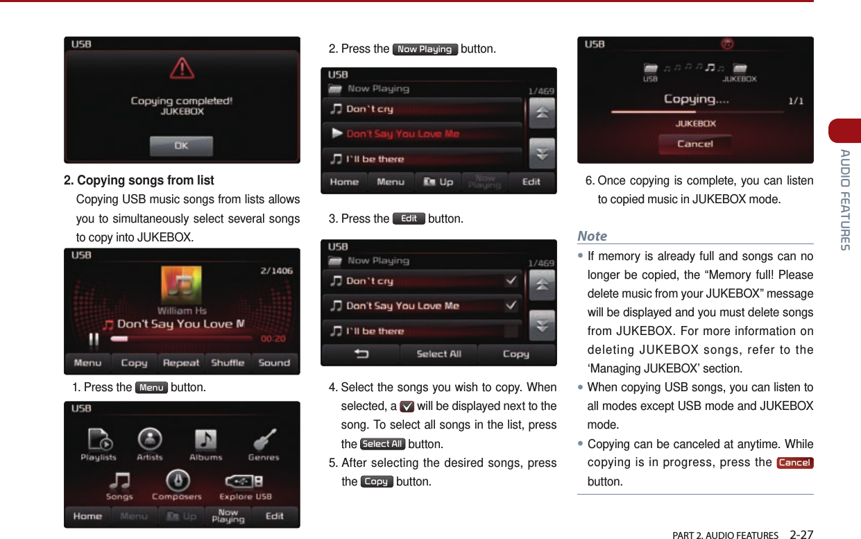   PART 2. AUDIO FEATURES    2-27 AUDIO FEATURES2. Copying songs from listCopying USB music songs from lists allows you to simultaneously select several songs to copy into JUKEBOX. 1.  Press  the  Menu  button. 2. Press the  Now Playing  button.3.  Press  the  Edit  button. 4.  Select the songs you wish to copy. When selected, a   will be displayed next to the song. To select all songs in the list, press the  Select All  button. 5.  After selecting the desired songs, press the  Copy  button.6.  Once copying is complete, you can listen to copied music in JUKEBOX mode.Note●If memory is already full and songs can no longer be copied, the “Memory full! Please delete music from your JUKEBOX” message will be displayed and you must delete songs from JUKEBOX. For more information on deleting JUKEBOX songs, refer to the ‘Managing JUKEBOX’ section.●When copying USB songs, you can listen to all modes except USB mode and JUKEBOX mode. ●Copying can be canceled at anytime. While copying is in progress, press the  Cancel button.