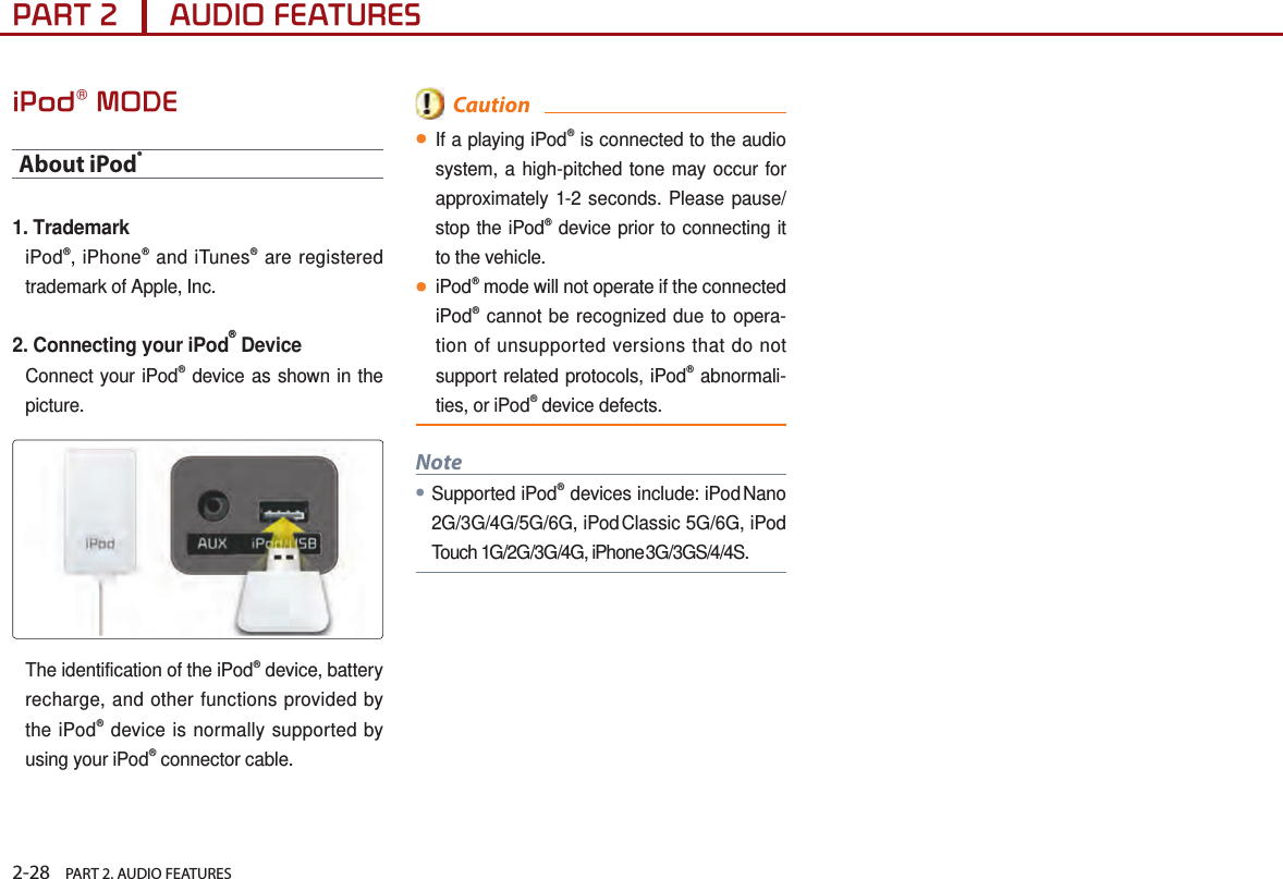 2-28    PART 2. AUDIO FEATURESPART 2      AUDIO FEATURESiPod® MODEAbout iPod®1. TrademarkiPod®, iPhone® and iTunes® are registered trademark of Apple, Inc.2. Connecting your iPod® DeviceConnect your iPod® device as shown in the picture.The identification of the iPod® device, battery recharge, and other functions provided by the iPod® device is normally supported by using your iPod® connector cable.  Caution●If a playing iPod® is connected to the audio system, a high-pitched tone may occur for approximately 1-2 seconds. Please pause/stop the iPod® device prior to connecting it to the vehicle.●iPod® mode will not operate if the connected iPod® cannot be recognized due to opera-tion of unsupported versions that do not support related protocols, iPod® abnormali-ties, or iPod® device defects. Note●Supported iPod® devices include: iPod Nano 2G/3G/4G/5G/6G, iPod Classic 5G/6G, iPod Touch 1G/2G/3G/4G, iPhone 3G/3GS/4/4S.