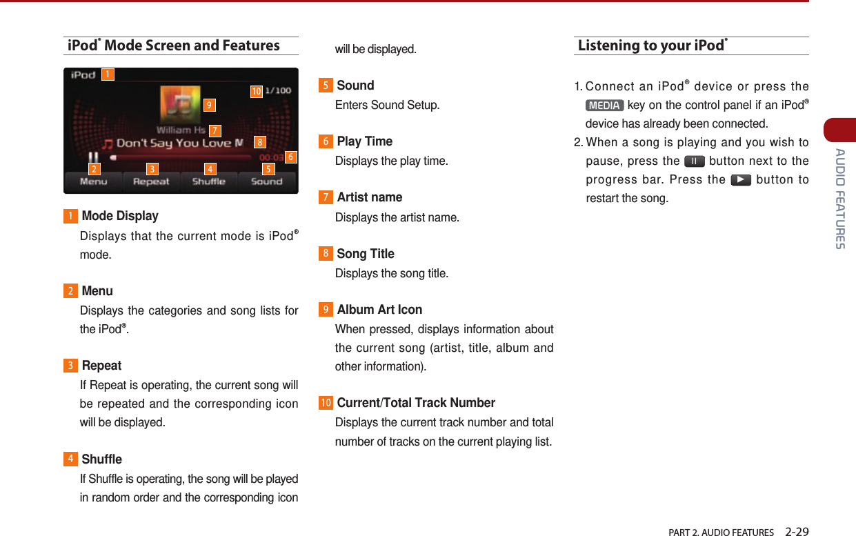   PART 2. AUDIO FEATURES    2-29 AUDIO FEATURESiPod® Mode Screen and Features1Mode Display   Displays that the current mode is iPod® mode.2Menu   Displays the categories and song lists for the iPod®.3Repeat   If Repeat is operating, the current song will be repeated and the corresponding icon will be displayed. 4Shuffle   If Shuffle is operating, the song will be played in random order and the corresponding icon will be displayed.5Sound  Enters Sound Setup.6Play Time  Displays the play time.7Artist name  Displays the artist name.8Song Title  Displays the song title.9Album Art Icon   When pressed, displays information about the current song (artist, title, album and other information).10Current/Total Track Number   Displays the current track number and total number of tracks on the current playing list. Listening to your iPod®1.  Connect an iPod® device or press the MEDIA  key on the control panel if an iPod® device has already been connected.2.  When a song is playing and you wish to pause, press the  ll  button next to the progress bar. Press the ▶ button to restart the song.12 3 4 5678910