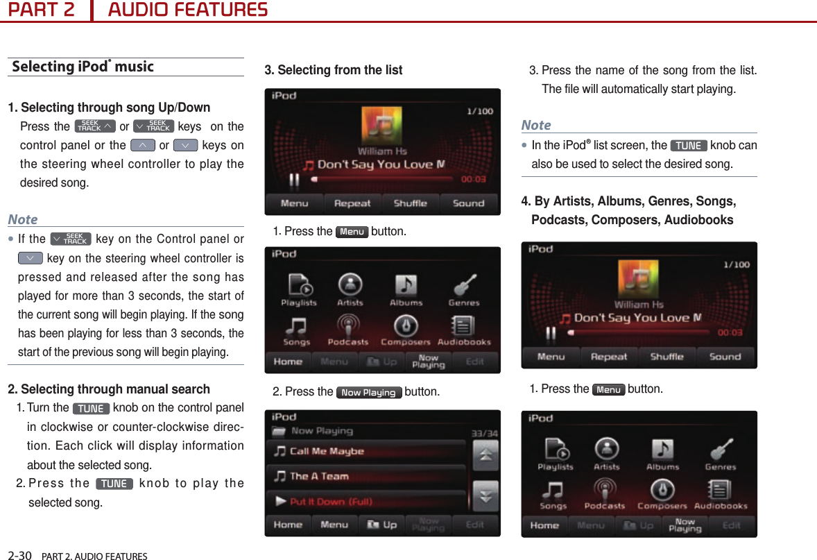 2-30    PART 2. AUDIO FEATURESPART 2      AUDIO FEATURESSelecting iPod® music1. Selecting through song Up/DownPress the    SEEK TRACK ∧ or         SEEK ∨ TRACK keys  on the control panel or the ∧ or ∨ keys on the steering wheel controller to play the desired song.Note●If the         SEEK ∨ TRACK key on the Control panel or ∨ key on the steering wheel controller is pressed and released after the song has played for more than 3 seconds, the start of the current song will begin playing. If the song has been playing for less than 3 seconds, the start of the previous song will begin playing.2. Selecting through manual search1.  Turn  the  TUNE  knob on the control panel in clockwise or counter-clockwise direc-tion. Each click will display information about the selected song.2.  Press  the  TUNE  knob to play the selected song.3. Selecting from the list1. Press the  Menu  button. 2. Press the  Now Playing  button.3. Press the name of the song from the list. The file will automatically start playing.Note●In the iPod® list screen, the  TUNE  knob can also be used to select the desired song.4.  By Artists, Albums, Genres, Songs, Podcasts, Composers, Audiobooks1. Press the  Menu  button.