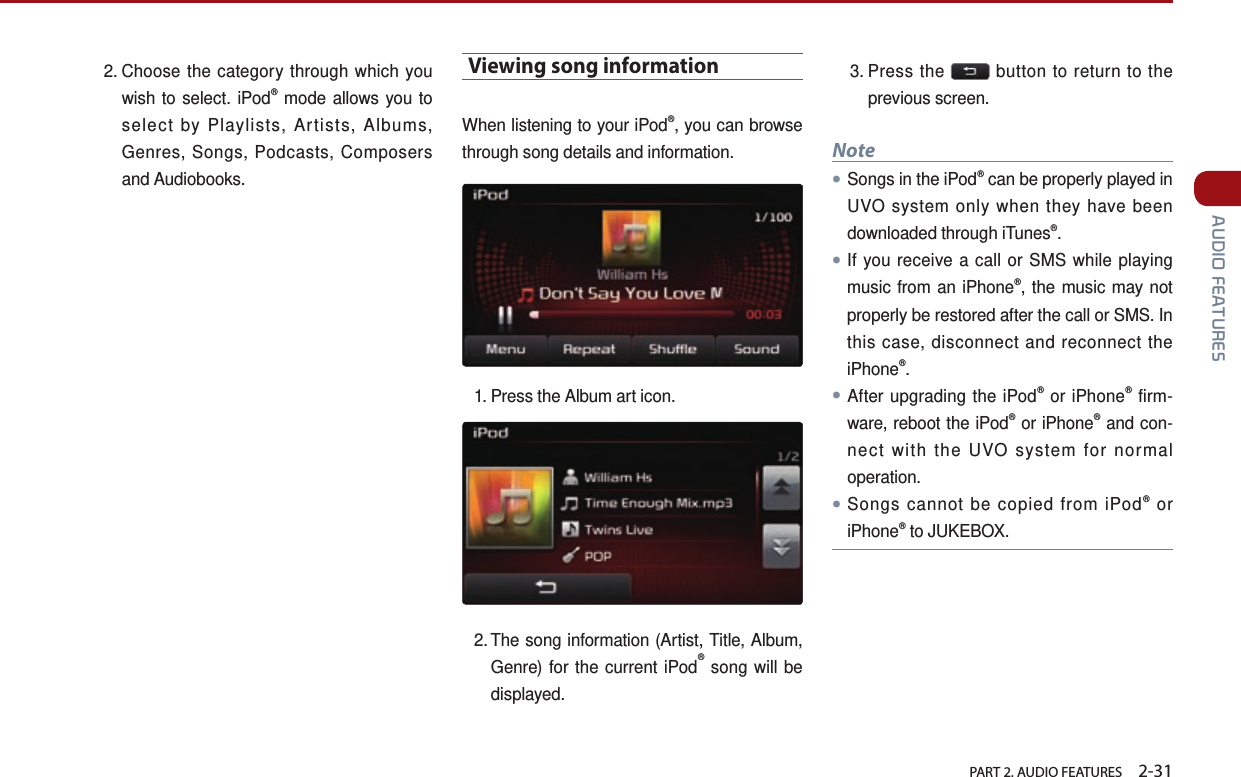   PART 2. AUDIO FEATURES    2-31 AUDIO FEATURES2.  Choose the category through which you wish to select. iPod® mode allows you to select by Playlists, Artists, Albums, Genres, Songs, Podcasts, Composers and Audiobooks.Viewing song informationWhen listening to your iPod®, you can browse through song details and information.1. Press the Album art icon. 2.  The  song information (Artist, Title, Album, Genre) for the current iPod® song will be displayed. 3.  Press  the   button to return to the previous screen. Note●Songs in the iPod® can be properly played in UVO system only when they have been downloaded through iTunes®.●If you receive a call or SMS while playing music from an iPhone®, the music may not properly be restored after the call or SMS. In this case, disconnect and reconnect the iPhone®. ●After upgrading the iPod® or iPhone® firm-ware, reboot the iPod® or iPhone® and con-nect with the UVO system for normal operation.●Songs cannot be copied from iPod® or iPhone® to JUKEBOX.