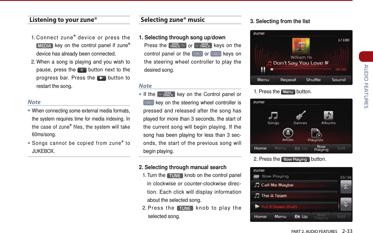   PART 2. AUDIO FEATURES    2-33 AUDIO FEATURESListening to your zune®1. Connect  zune® device or press the MEDIA  key on the control panel if zune® device has already been connected.2.  When a song is playing and you wish to pause, press the  ll  button next to the progress bar. Press the ▶ button to restart the song.Note●When connecting some external media formats, the system requires time for media indexing. In the case of zune® files, the system will take 60ms/song.●Songs cannot be copied from zune® to JUKEBOX.Selecting zune® music1. Selecting through song up/downPress the    SEEK TRACK ∧ or         SEEK ∨ TRACK keys on the control panel or the ∧ or ∨ keys on the steering wheel controller to play the desired song.Note●If the         SEEK ∨ TRACK key on the Control panel or ∨ key on the steering wheel controller is pressed and released after the song has played for more than 3 seconds, the start of the current song will begin playing. If the song has been playing for less than 3 sec-onds, the start of the previous song will begin playing.2. Selecting through manual search1.  Turn  the  TUNE  knob on the control panel in clockwise or counter-clockwise direc-tion. Each click will display information about the selected song.2.  Press  the  TUNE  knob to play the selected song.3. Selecting from the list1.  Press  the  Menu  button.2. Press the  Now Playing  button.