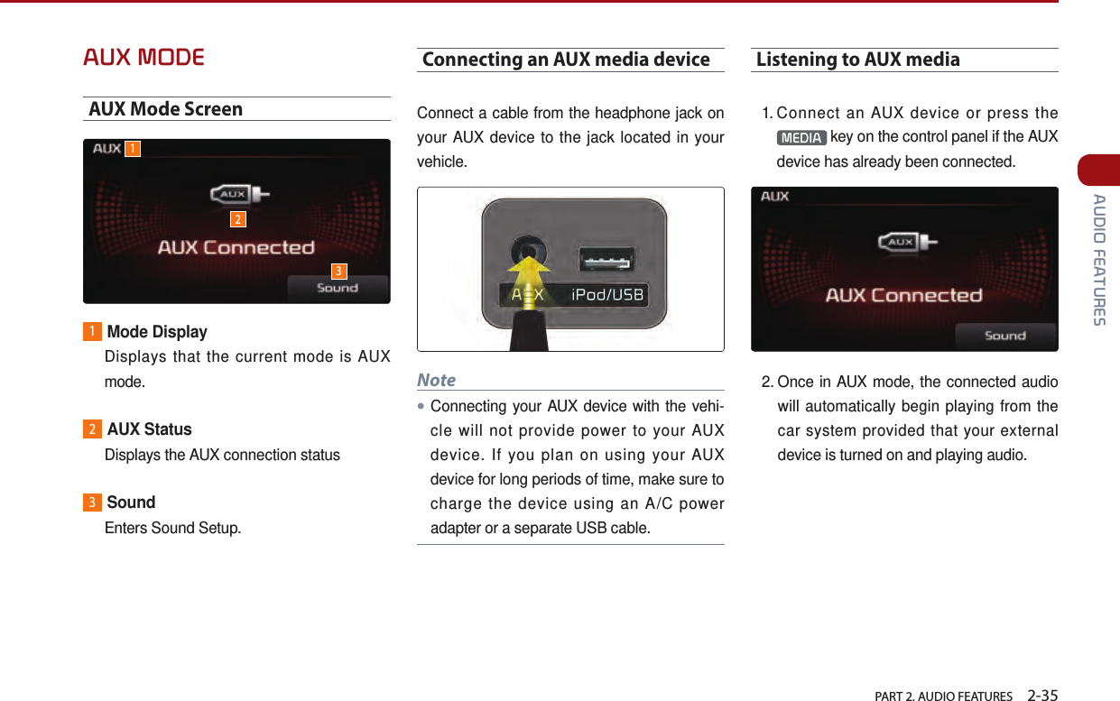   PART 2. AUDIO FEATURES    2-35 AUDIO FEATURESAUX MODEAUX Mode Screen1Mode Display  Displays that the current mode is AUX mode.2AUX Status  Displays the AUX connection status3Sound  Enters Sound Setup.Connecting an AUX media deviceConnect a cable from the headphone jack on your AUX device to the jack located in your vehicle. Note●Connecting your AUX device with the vehi-cle will not provide power to your AUX device. If you plan on using your AUX device for long periods of time, make sure to charge the device using an A/C power adapter or a separate USB cable.Listening to AUX media1.  Connect an AUX device or press the MEDIA  key on the control panel if the AUX device has already been connected. 2.  Once in AUX mode, the connected audio will automatically begin playing from the car system provided that your external device is turned on and playing audio.123