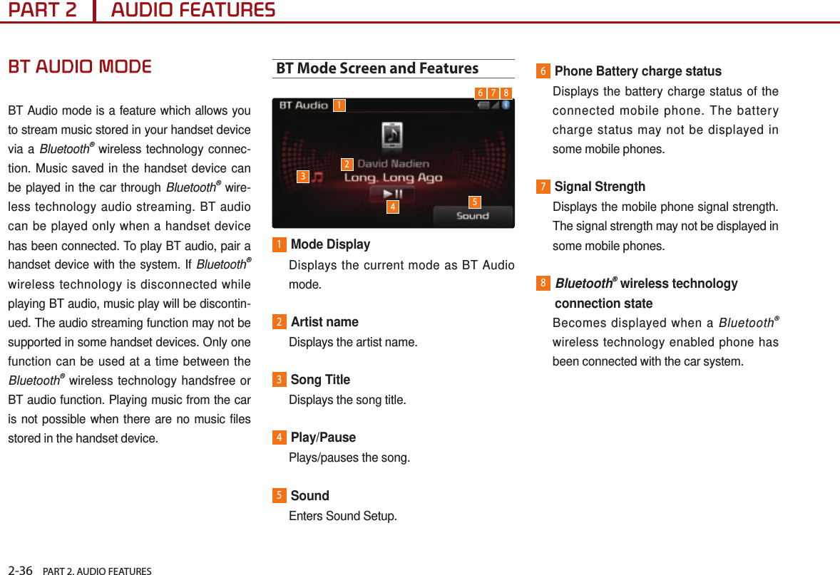 2-36    PART 2. AUDIO FEATURESPART 2      AUDIO FEATURESBT AUDIO MODEBT Audio mode is a feature which allows you to stream music stored in your handset device via a Bluetooth® wireless technology connec-tion. Music saved in the handset device can be played in the car through Bluetooth® wire-less technology audio streaming. BT audio can be played only when a handset device has been connected. To play BT audio, pair a handset device with the system. If Bluetooth® wireless technology is disconnected while playing BT audio, music play will be discontin-ued. The audio streaming function may not be supported in some handset devices. Only one function can be used at a time between the Bluetooth® wireless technology handsfree or BT audio function. Playing music from the car is not possible when there are no music files stored in the handset device.BT Mode Screen and Features 1Mode Display   Displays the current mode as BT Audio mode.2 Artist  name  Displays the artist name.3Song Title  Displays the song title.4Play/Pause  Plays/pauses the song.5Sound  Enters Sound Setup.6Phone Battery charge status   Displays the battery charge status of the connected mobile phone. The battery charge status may not be displayed in some mobile phones.7Signal Strength   Displays the mobile phone signal strength. The signal strength may not be displayed in some mobile phones.8 Bluetooth® wireless technology connection state   Becomes displayed when a Bluetooth® wireless technology enabled phone has been connected with the car system.123456 7 8