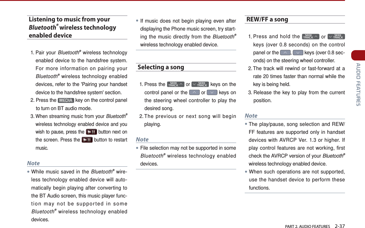   PART 2. AUDIO FEATURES    2-37 AUDIO FEATURESListening to music from your Bluetooth® wireless technology enabled device1.  Pair  your  Bluetooth® wireless technology enabled device to the handsfree system. For more information on pairing your Bluetooth® wireless technology enabled devices, refer to the &apos;Pairing your handset device to the handsfree system&apos; section. 2.  Press  the  MEDIA  key on the control panel to turn on BT audio mode.3.  When streaming music from your Bluetooth® wireless technology enabled device and you wish to pause, press the   button next on the screen. Press the   button to restart music.Note●While music saved in the Bluetooth® wire-less technology enabled device will auto-matically begin playing after converting to the BT Audio screen, this music player func-tion may not be supported in some Bluetooth® wireless technology enabled devices.●If music does not begin playing even after displaying the Phone music screen, try start-ing the music directly from the Bluetooth® wireless technology enabled device.Selecting a song1.  Press  the    SEEK TRACK ∧ or         SEEK ∨ TRACK keys on the control panel or the ∧ or ∨ keys on the steering wheel controller to play the desired song. 2. The previous or next song will begin playing.Note●File selection may not be supported in some Bluetooth® wireless technology enabled devices.REW/FF a song1. Press and hold the    SEEK TRACK ∧ or         SEEK ∨ TRACK keys (over 0.8 seconds) on the control panel or the ∧, ∨ keys (over 0.8 sec-onds) on the steering wheel controller.2. The track will rewind or fast-forward at a rate 20 times faster than normal while the key is being held. 3. Release the key to play from the current position.Note●The play/pause, song selection and REW/FF features are supported only in handset devices with AVRCP Ver. 1.3 or higher. If play control features are not working, first check the AVRCP version of your Bluetooth® wireless technology enabled device.●When such operations are not supported, use the handset device to perform these functions.   