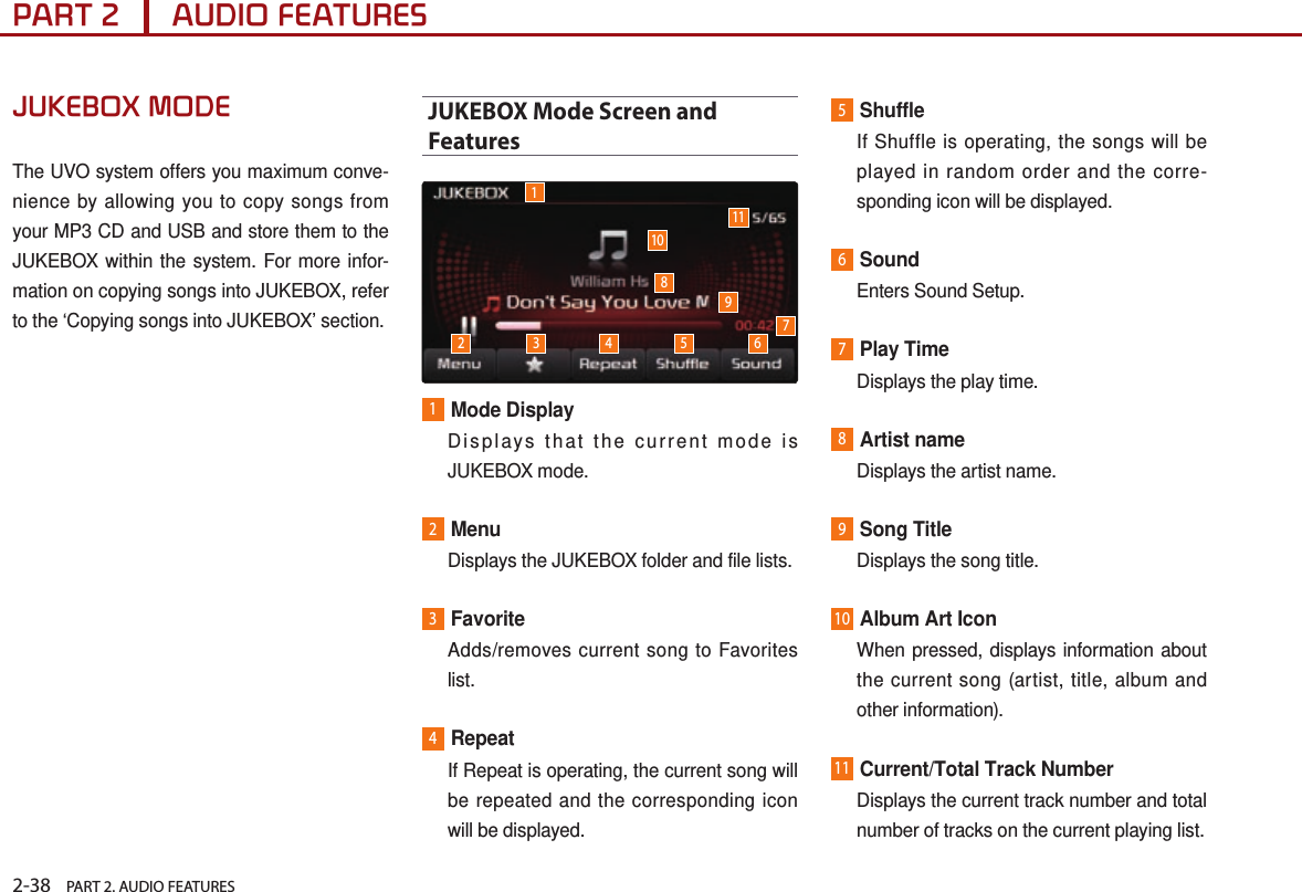 2-38    PART 2. AUDIO FEATURESPART 2      AUDIO FEATURESJUKEBOX MODEThe UVO system offers you maximum conve-nience by allowing you to copy songs from your MP3 CD and USB and store them to the JUKEBOX within the system. For more infor-mation on copying songs into JUKEBOX, refer to the ‘Copying songs into JUKEBOX’ section.JUKEBOX Mode Screen and Features1Mode Display   Displays that the current mode is JUKEBOX mode.2Menu  Displays the JUKEBOX folder and file lists.3Favorite   Adds/removes current song to Favorites list. 4Repeat   If Repeat is operating, the current song will be repeated and the corresponding icon will be displayed.5Shuffle    If Shuffle is operating, the songs will be played in random order and the corre-sponding icon will be displayed.6Sound  Enters Sound Setup.7Play Time  Displays the play time.8Artist name  Displays the artist name.9Song Title  Displays the song title.10Album Art Icon   When pressed, displays information about the current song (artist, title, album and other information).11Current/Total Track Number   Displays the current track number and total number of tracks on the current playing list. 110112 3 4 5 6789