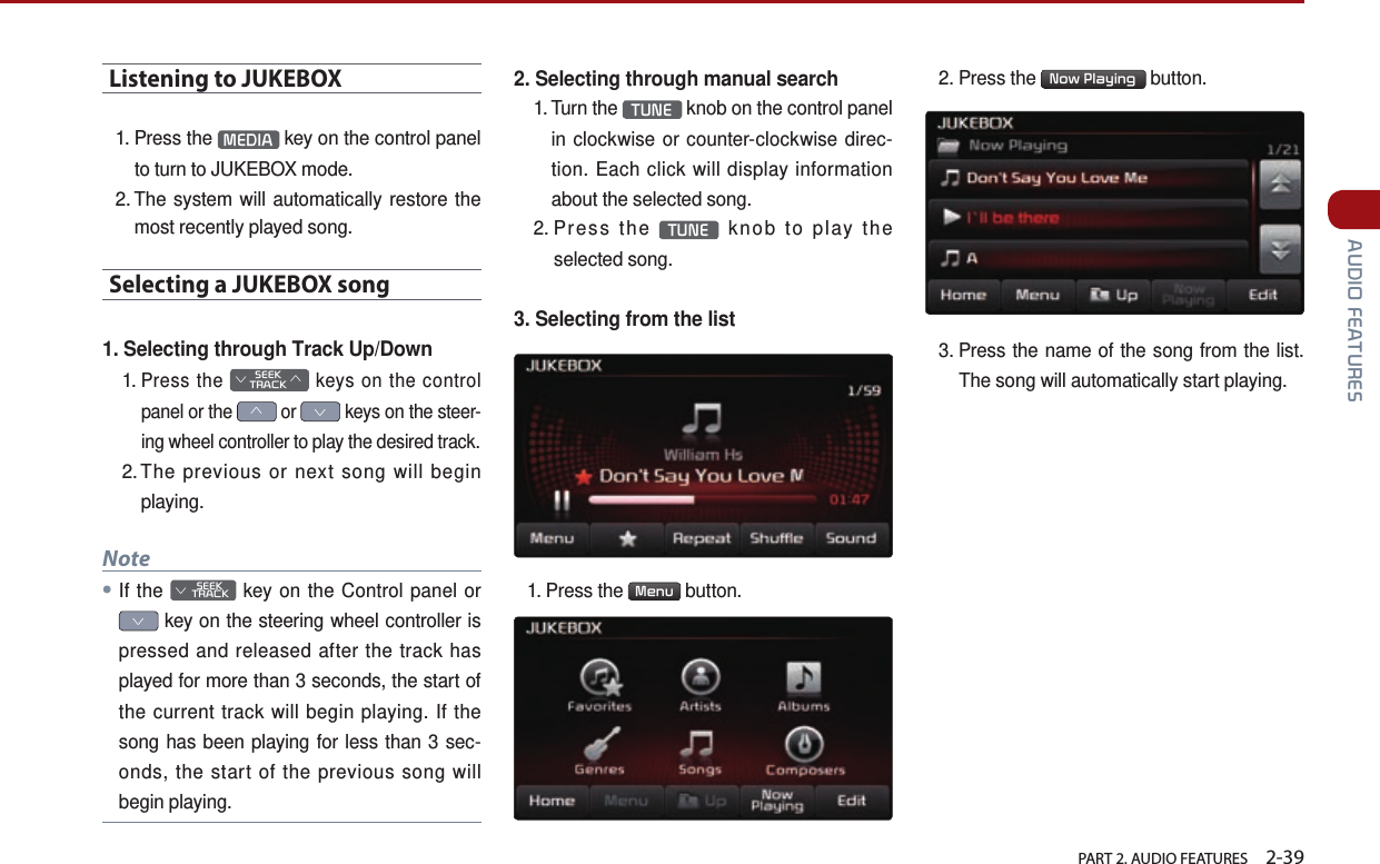   PART 2. AUDIO FEATURES    2-39 AUDIO FEATURESListening to JUKEBOX1.  Press  the  MEDIA  key on the control panel to turn to JUKEBOX mode.2.  The system will automatically restore the most recently played song.Selecting a JUKEBOX song 1. Selecting through Track Up/Down1.  Press the SEEK∨TRACK∧ keys on the control panel or the ∧ or ∨ keys on the steer-ing wheel controller to play the desired track. 2. The previous or next song will begin playing.Note●If the         SEEK ∨ TRACK key on the Control panel or ∨ key on the steering wheel controller is pressed and released after the track has played for more than 3 seconds, the start of the current track will begin playing. If the song has been playing for less than 3 sec-onds, the start of the previous song will begin playing.2. Selecting through manual search1.  Turn  the  TUNE  knob on the control panel in clockwise or counter-clockwise direc-tion. Each click will display information about the selected song.2.  Press  the  TUNE  knob to play the selected song.3. Selecting from the list1.  Press  the  Menu  button. 2. Press the  Now Playing  button. 3.  Press the name of the song from the list. The song will automatically start playing.