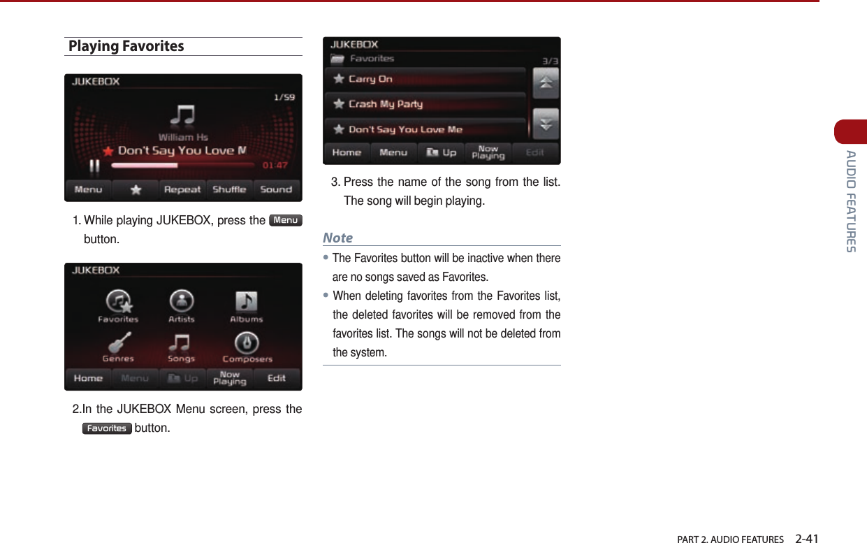   PART 2. AUDIO FEATURES    2-41 AUDIO FEATURESPlaying Favorites1.  While playing JUKEBOX, press the  Menu  button.2. In the JUKEBOX Menu screen, press the Favorites  button.3.  Press the name of the song from the list. The song will begin playing.Note●The Favorites button will be inactive when there are no songs saved as Favorites. ●When deleting favorites from the Favorites list, the deleted favorites will be removed from the favorites list. The songs will not be deleted from the system.