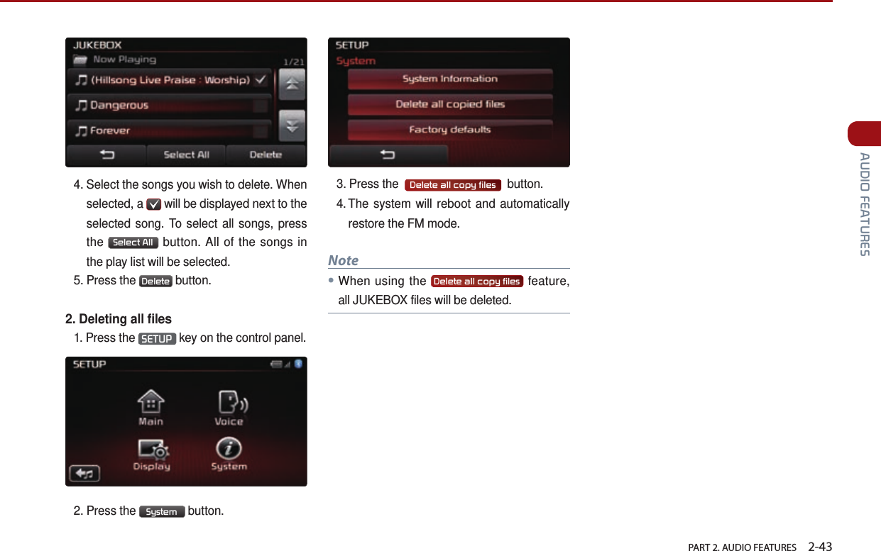   PART 2. AUDIO FEATURES    2-43 AUDIO FEATURES4.  Select the songs you wish to delete. When selected, a   will be displayed next to the selected song. To select all songs, press the  Select All  button. All of the songs in the play list will be selected.5.  Press  the  Delete  button. 2. Deleting all files1.  Press  the  SETUP  key on the control panel.2.  Press  the  System  button. 3.  Press the   Delete all copy files   button.4.  The system will reboot and automatically restore the FM mode.Note●When using the  Delete all copy files  feature, all JUKEBOX files will be deleted.