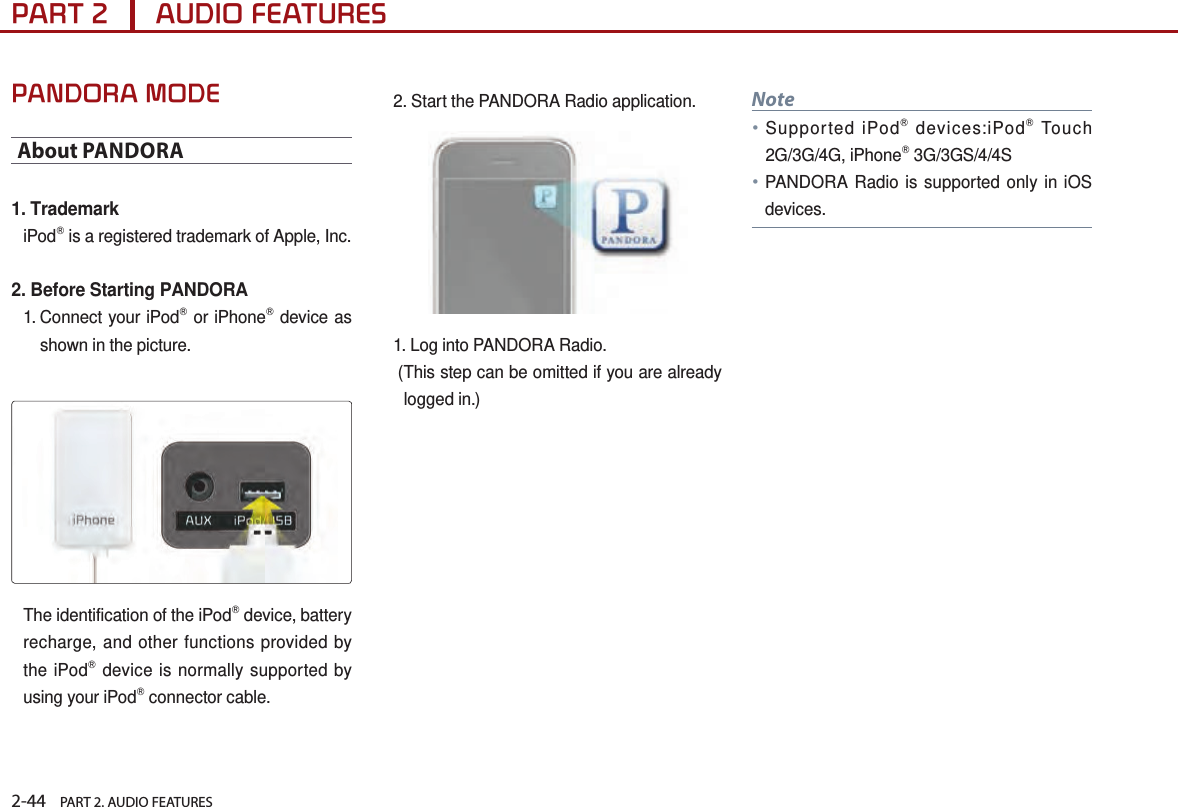 2-44    PART 2. AUDIO FEATURESPART 2      AUDIO FEATURESPANDORA MODEAbout PANDORA1. TrademarkiPodⓇ is a registered trademark of Apple, Inc.2. Before Starting PANDORA1.  Connect your iPodⓇ or iPhoneⓇ device as shown in the picture.The identification of the iPodⓇ device, battery recharge, and other functions provided by the iPodⓇ device is normally supported by using your iPodⓇ connector cable.2.  Start  the  PANDORA Radio application.1.  Log  into  PANDORA Radio. ( This step can be omitted if you are already logged in.)Note● Supported iPodⓇ devices:iPodⓇ Touch 2G/3G/4G, iPhoneⓇ 3G/3GS/4/4S●PANDORA Radio is supported only in iOS devices. 