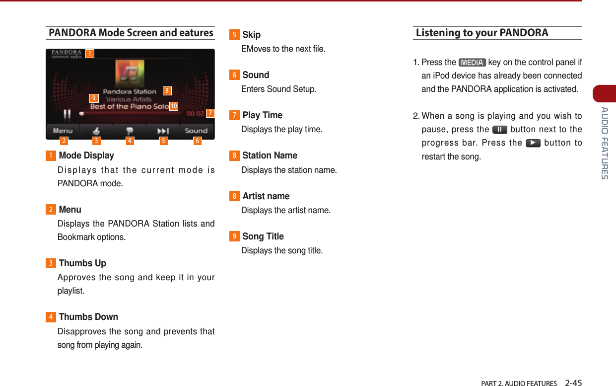   PART 2. AUDIO FEATURES    2-45 AUDIO FEATURESPANDORA Mode Screen and eatures1Mode Display   Displays that the current mode is PANDORA mode.2Menu   Displays the PANDORA Station lists and Bookmark options.3Thumbs Up   Approves the song and keep it in your playlist. 4Thumbs Down   Disapproves the song and prevents that song from playing again.5Skip  EMoves to the next file.6Sound  Enters Sound Setup.7Play Time  Displays the play time.8Station Name  Displays the station name.8Artist name  Displays the artist name. 9Song Title  Displays the song title.Listening to your PANDORA1.  Press  the  MEDIA  key on the control panel if an iPod device has already been connected and the PANDORA application is activated.2.  When a song is playing and you wish to pause, press the  ll  button next to the progress bar. Press the ▶ button to restart the song.12 3 4 5 678910