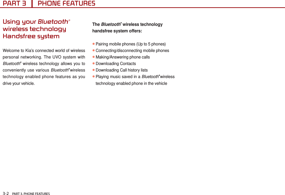 3-2    PART 3. PHONE FEATURESPART 3      PHONE FEATURESUsing your Bluetooth® wireless technology Handsfree systemWelcome to Kia’s connected world of wireless personal networking. The UVO system with Bluetooth® wireless technology allows you to  conveniently use various Bluetooth® wireless technology enabled phone features as you drive your vehicle.The Bluetooth® wireless technology handsfree system offers: ●Pairing mobile phones (Up to 5 phones)●Connecting/disconnecting mobile phones●Making/Answering phone calls●Downloading Contacts●Downloading Call history lists●Playing music saved in a Bluetooth® wireless technology enabled phone in the vehicle