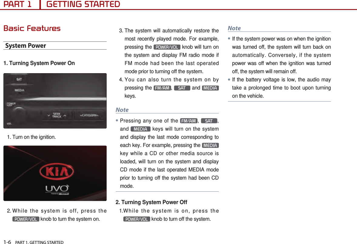 1-6    PART 1. GETTING STARTEDPART 1      GETTING STARTEDBasic FeaturesSystem Power1. Turning System Power On1. Turn on the ignition.2. While the system is off, press the POWER/VOL knob to turn the system on. 3.  The system will automatically restore the most recently played mode. For example, pressing the POWER/VOL knob will turn on the system and display FM radio mode if FM mode had been the last operated mode prior to turning off the system.4.  You can also turn the system on by pressing the  FM/AM ,  SAT  and  MEDIA  keys. Note●Pressing any one of the  FM/AM ,  SAT , and  MEDIA  keys will turn on the system and display the last mode corresponding to each key. For example, pressing the  MEDIA  key while a CD or other media source is loaded, will turn on the system and display CD mode if the last operated MEDIA mode prior to turning off the system had been CD mode.2. Turning System Power Off1. While the system is on, press the POWER/VOL knob to turn off the system.Note● If the system power was on when the ignition was turned off, the system will turn back on automatically. Conversely, if the system power was off when the ignition was turned off, the system will remain off.● If the battery voltage is low, the audio may take a prolonged time to boot upon turning on the vehicle.