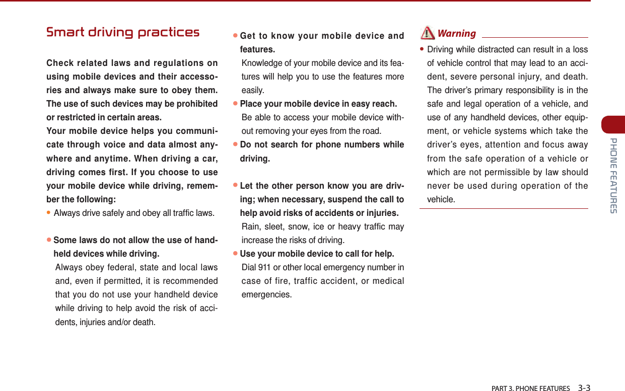   PART 3. PHONE FEATURES    3-3 PHONE FEATURESSmart driving practices  Check related laws and regulations on using mobile devices and their accesso-ries and always make sure to obey them. The use of such devices may be prohibited or restricted in certain areas. Your mobile device helps you communi-cate through voice and data almost any-where and anytime. When driving a car, driving comes first. If you choose to use your mobile device while driving, remem-ber the following:●Always drive safely and obey all traffic laws.●Some laws do not allow the use of hand-held devices while driving. Always obey federal, state and local laws and, even if permitted, it is recommended that you do not use your handheld device while driving to help avoid the risk of acci-dents, injuries and/or death.●Get to know your mobile device and features.Knowledge of your mobile device and its fea-tures will help you to use the features more easily.●Place your mobile device in easy reach.Be able to access your mobile device with-out removing your eyes from the road. ●Do not search for phone numbers while driving.  ●Let the other person know you are driv-ing; when necessary, suspend the call to help avoid risks of accidents or injuries.Rain, sleet, snow, ice or heavy traffic may increase the risks of driving.●Use your mobile device to call for help.Dial 911 or other local emergency number in case of fire, traffic accident, or medical emergencies. Warning●Driving while distracted can result in a loss of vehicle control that may lead to an acci-dent, severe personal injury, and death. The driver’s primary responsibility is in the safe and legal operation of a vehicle, and use of any handheld devices, other equip-ment, or vehicle systems which take the driver’s eyes, attention and focus away from the safe operation of a vehicle or which are not permissible by law should never be used during operation of the vehicle.